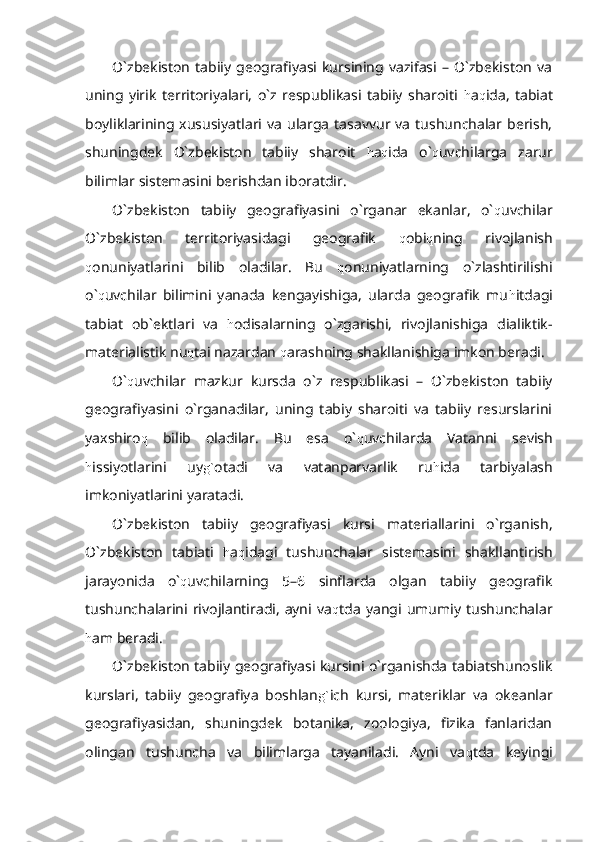 O`zbekiston   tabiiy  geografiyasi  kursining  vazifasi   –  O`zbekiston   va
uning   yirik   territoriyalari,   o`z   respublikasi   tabiiy   sharoiti   h a q ida,   tabiat
boyliklarining  xususiyatlari  va   ularga   tasavvur  va   tushunchalar  berish,
shuningdek   O`zbekiston   tabiiy   sharoit   h a q ida   o` q uvchilarga   zarur
bilimlar sistemasini berishdan iboratdir.
O`zbekiston   tabiiy   geografiyasini   o`rganar   ekanlar,   o` q uvchilar
O`zbekiston   territoriyasidagi   geografik   q obi q ning   rivojlanish
q onuniyatlarini   bilib   oladilar.   Bu   q onuniyatlarning   o`zlashtirilishi
o` q uvchilar   bilimini   yanada   kengayishiga,   ularda   geografik   mu h itdagi
tabiat   ob`ektlari   va   h odisalarning   o`zgarishi,   rivojlanishiga   dialiktik-
materialistik nu q tai nazardan  q arashning shakllanishiga imkon beradi.
O` q uvchilar   mazkur   kursda   o`z   respublikasi   –   O`zbekiston   tabiiy
geografiyasini   o`rganadilar,   uning   tabiy   sharoiti   va   tabiiy   resurslarini
yaxshiro q   bilib   oladilar.   Bu   esa   o` q uvchilarda   Vatanni   sevish
h issiyotlarini   uy g` otadi   va   vatanparvarlik   ru h ida   tarbiyalash
imkoniyatlarini yaratadi.
O`zbekiston   tabiiy   geografiyasi   kursi   materiallarini   o`rganish,
O`zbekiston   tabiati   h a q idagi   tushunchalar   sistemasini   shakllantirish
jarayonida   o` q uvchilarning   5–6   sinflarda   olgan   tabiiy   geografik
tushunchalarini  rivojlantiradi,   ayni  va q tda   yangi  umumiy   tushunchalar
h am beradi.
O`zbekiston tabiiy geografiyasi kursini o`rganishda tabiatshunoslik
kurslari,   tabiiy   geografiya   boshlan g` ich   kursi,   materiklar   va   okeanlar
geografiyasidan,   shuningdek   botanika,   zoologiya,   fizika   fanlaridan
olingan   tushuncha   va   bilimlarga   tayaniladi.   Ayni   va q tda   keyingi 