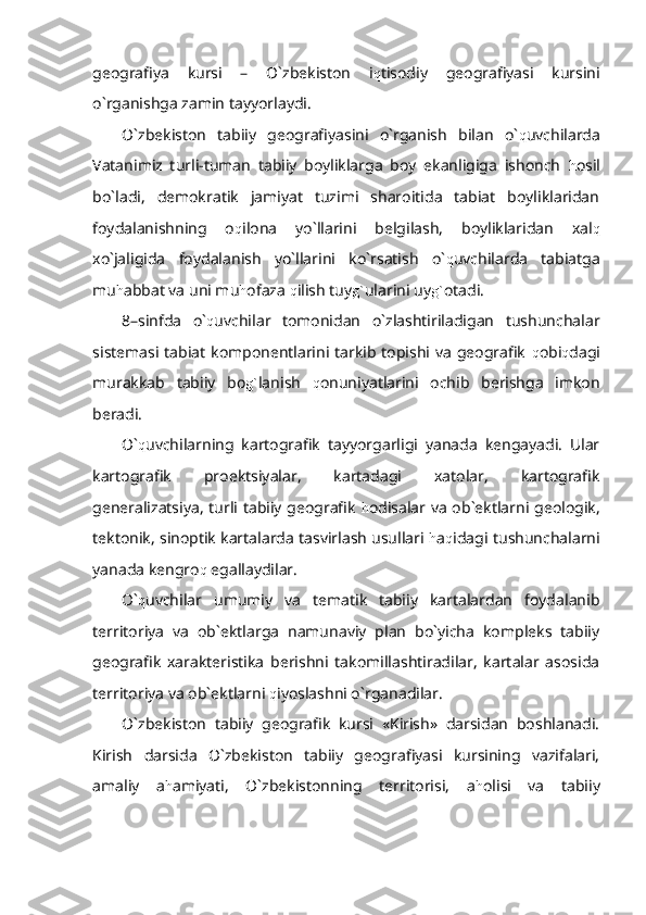 geografiya   kursi   –   O`zbekiston   i q tisodiy   geografiyasi   kursini
o`rganishga zamin tayyorlaydi.
O`zbekiston   tabiiy   geografiyasini   o`rganish   bilan   o` q uvchilarda
Vatanimiz   turli-tuman   tabiiy   boyliklarga   boy   ekanligiga   ishonch   h osil
bo`ladi,   demokratik   jamiyat   tuzimi   sharoitida   tabiat   boyliklaridan
foydalanishning   o q ilona   yo`llarini   belgilash,   boyliklaridan   xal q
xo`jaligida   foydalanish   yo`llarini   ko`rsatish   o` q uvchilarda   tabiatga
mu h abbat va uni mu h ofaza  q ilish tuy g` ularini uy g` otadi.
8–sinfda   o` q uvchilar   tomonidan   o`zlashtiriladigan   tushunchalar
sistemasi tabiat komponentlarini tarkib topishi va geografik   q obi q dagi
murakkab   tabiiy   bo g` lanish   q onuniyatlarini   ochib   berishga   imkon
beradi.
O` q uvchilarning   kartografik   tayyorgarligi   yanada   kengayadi.   Ular
kartografik   proektsiyalar,   kartadagi   xatolar,   kartografik
generalizatsiya, turli tabiiy geografik   h odisalar va ob`ektlarni geologik,
tektonik, sinoptik kartalarda tasvirlash usullari  h a q idagi tushunchalarni
yanada kengro q  egallaydilar.
O` q uvchilar   umumiy   va   tematik   tabiiy   kartalardan   foydalanib
territoriya   va   ob`ektlarga   namunaviy   plan   bo`yicha   kompleks   tabiiy
geografik   xarakteristika   berishni   takomillashtiradilar,   kartalar   asosida
territoriya va ob`ektlarni  q iyoslashni o`rganadilar.
O`zbekiston   tabiiy   geografik   kursi   «Kirish»   darsidan   boshlanadi.
Kirish   darsida   O`zbekiston   tabiiy   geografiyasi   kursining   vazifalari,
amaliy   a h amiyati,   O`zbekistonning   territorisi,   a h olisi   va   tabiiy 