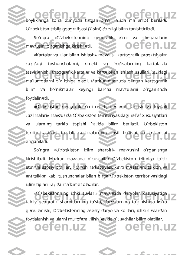 boyliklariga   ko`ra   dunyoda   tutgan   o`rni   h a q ida   ma`lumot   beriladi.
O`zbekiston tabiiy geografiyasi (7-sinf) darsligi bilan tanishtiriladi.
So`ngra   «O`zbekistonning   geografik   o`rni   va   chegaralari»
mavzusini o`rganishga kirishiladi. 
«Kartalar   va   ular   bilan   ishlash»   mavzusi,   kartografik   proektsiyalar
h a q idagi   tushunchalarni,   ob`ekt   va   h odisalarning   kartalarda
tasvirlanishi, topografik kartalar va karta bilan ishlash usullari   h a q idagi
ma`lumotlarni   o`z   ichiga   oladi.   Mazkur   mavzuda   olingan   kartografik
bilim   va   ko`nikmalar   keyingi   barcha   mavzularni   o`rganishda
foydalinadi.
«O`zbekiston   geografik   o`rni   rel`efi,   geologik   tuzilishi   va   foydali
q azilmalari» mavzusida O`zbekiston territoriyasidagi rel`ef xususiyatlari
va   ularning   tarkib   topishi   h a q ida   bilim   beriladi.   O`zbekiston
territoriyasidagi   foydali   q azilmalarning   h osil   bo`lishi   va   joylanishi
o`rganiladi.
So`ngra   «O`zbekiston   i q lim   sharoiti»   mavzusini   o`rganishga
kirishiladi.   Mazkur   mavzuda   o` q uvchilar   O`zbekiston   i q limiga   ta`sir
etuvchi   asosiy   omillar.   Q uyosh   radiatsiyasi,   h avo   massalari,   tsiklon   va
antitsiklon   kabi   tushunchalar   bilan   birga   O`zbekiston   territoriyasidagi
i q lim tiplari  h a q ida ma`lumot oladilar.
«O`zbekistonning   ichki   suvlari»   mavzusida   daryolar   xususiyatiga
tabiiy   geografik   sharoitlarning   ta`siri,   daryolarning   to`yinishiga   ko`ra
guru h lanishi,   O`zbekistonning   asosiy   daryo   va   ko`llari,   ichki   suvlardan
foydalanish va ularni mu h ofaza  q ilish  h a q ida o` q uvchilar bilim oladilar. 