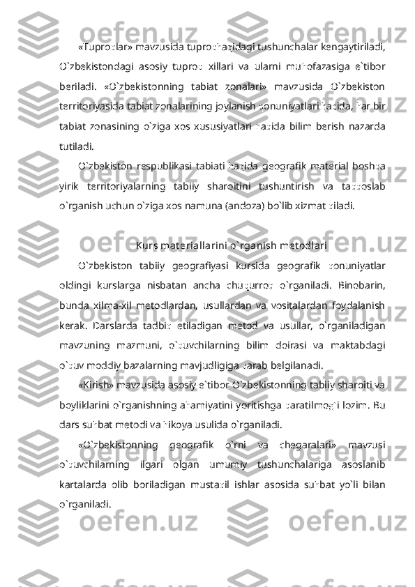 «Tupro q lar» mavzusida tupro qh a q idagi tushunchalar kengaytiriladi,
O`zbekistondagi   asosiy   tupro q   xillari   va   ularni   mu h ofazasiga   e`tibor
beriladi.   «O`zbekistonning   tabiat   zonalari»   mavzusida   O`zbekiston
territoriyasida tabiat zonalarining joylanish  q onuniyatlari  h a q ida,  h ar bir
tabiat   zonasining   o`ziga   xos   xususiyatlari   h a q ida   bilim   berish   nazarda
tutiladi.
O`zbekiston   respublikasi   tabiati   h a q ida   geografik   material   bosh q a
yirik   territoriyalarning   tabiiy   sharoitini   tushuntirish   va   ta qq oslab
o`rganish uchun o`ziga xos namuna (andoza) bo`lib xizmat  q iladi.
Kurs mat eriallarini o` rganish met odlari
O`zbekiston   tabiiy   geografiyasi   kursida   geografik   q onuniyatlar
oldingi   kurslarga   nisbatan   ancha   chu q urro q   o`rganiladi.   Binobarin,
bunda   xilma-xil   metodlardan,   usullardan   va   vositalardan   foydalanish
kerak.   Darslarda   tadbi q   etiladigan   metod   va   usullar,   o`rganiladigan
mavzuning   mazmuni,   o` q uvchilarning   bilim   doirasi   va   maktabdagi
o` q uv moddiy bazalarning mavjudligiga  q arab belgilanadi.
«Kirish» mavzusida asosiy e`tibor O`zbekistonning tabiiy sharoiti va
boyliklarini o`rganishning a h amiyatini yoritishga   q aratilmo g` i lozim. Bu
dars su h bat metodi va  h ikoya usulida o`rganiladi.
«O`zbekistonning   geografik   o`rni   va   chegaralari»   mavzusi
o` q uvchilarning   ilgari   olgan   umumiy   tushunchalariga   asoslanib
kartalarda   olib   boriladigan   musta q il   ishlar   asosida   su h bat   yo`li   bilan
o`rganiladi. 