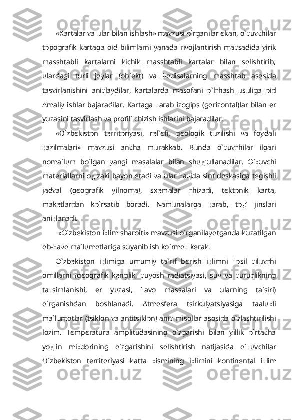 «Kartalar va ular bilan ishlash» mavzusi o`rganilar ekan, o` q uvchilar
topografik   kartaga   oid   bilimlarni   yanada   rivojlantirish   ma q sadida   yirik
masshtabli   kartalarni   kichik   masshtabli   kartalar   bilan   solishtirib,
ulardagi   turli   joylar   (ob`ekt)   va   h odisalarning   masshtab   asosida
tasvirlanishini   ani q laydilar,   kartalarda   masofani   o`lchash   usuliga   oid
Amaliy ishlar bajaradilar. Kartaga   q arab izogips (gorizontal)lar bilan er
yuzasini tasvirlash va profil` chizish ishlarini bajaradilar.
«O`zbekiston   territoriyasi,   rel`efi,   geologik   tuzilishi   va   foydali
q azilmalari»   mavzusi   ancha   murakkab.   Bunda   o` q uvchilar   ilgari
noma`lum   bo`lgan   yangi   masalalar   bilan   shu g` ullanadilar.   O` q uvchi
materiallarni o g` zaki bayon etadi va ular   h a q ida sinf doskasiga tegishli
jadval   (geografik   yilnoma),   sxemalar   chizadi,   tektonik   karta,
maketlardan   ko`rsatib   boradi.   Namunalarga   q arab,   to g`   jinslari
ani q lanadi. 
 «O`zbekiston i q lim sharoiti» mavzusi o`rganilayotganda kuzatilgan
ob- h avo ma`lumotlariga suyanib ish ko`rmo q  kerak.
O`zbekiston   i q limiga   umumiy   ta`rif   berish   i q limni   h osil   q iluvchi
omillarni   (geografik   kenglik,   q uyosh   radiatsiyasi,   suv   va   q uru q likning
ta q simlanishi,   er   yuzasi,   h avo   massalari   va   ularning   ta`siri)
o`rganishdan   boshlanadi.   Atmosfera   tsirkulyatsiyasiga   taalu q li
ma`lumotlar (tsiklon va antitsiklon) ani q   misollar asosida o`zlashtirilishi
lozim.   Temperatura   amplitudasining   o`zgarishi   bilan   yillik   o`rtacha
yo g` in   mi q dorining   o`zgarishini   solishtirish   natijasida   o` q uvchilar
O`zbekiston   territoriyasi   katta   q ismining   i q limini   kontinental   i q lim 