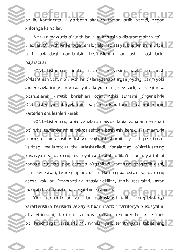 bo`lib,   kontinentallik   g` arbdan   shar qq a   tomon   ortib   boradi,   degan
xulosaga keladilar.
Mazkur mavzuda o` q uvchilar i q lim kartasi va diagrammalarni ta h lil
q iladilar. O` q uvchilar kartaga  q arab, yalpi radiatsiya, bu g` lanish mi q dori,
turli   joylardagi   namlanish   koeffitsientini   ani q lash   mash q larini
bajaradilar.
«O`zbekistonning   ichki   suvlari»   mavzusini   puxta   va   ongli
o`zlashtirish uchun o` q uvchilar o`zlari yashab turgan joydagi daryo yoki
an h or   suvlarini   (o q im   xususiyati,   daryo   rejimi,   suv   sarfi,   yillik   o q im   va
bosh q alarni)   kuzatib   borishlari   lozim.   Ichki   suvlarni   o`rganishda
O`zbekiston   yirik   daryolarining   su g` orish   kanallarini,   suv   omborlarini
kartadan ani q lashlari kerak.
«O`zbekistonning tabiat zonalari» mavzusi tabiat zonalarini er shari
bo`yicha   ta q simlanishini   takrorlashdan   boshlash   kerak.   Bu   mavzuda
tupro q   ularning   h osil bo`lish va rivojlanish sharoiti, ayrim tupro q   tiplari
h a q idagi   ma`lumotlar   chu q urlashtiriladi.   Zonalardagi   o`simliklarning
xususiyati   va   ularning   a h amiyatiga   to`xtab   o`tiladi.   H ar   q aysi   tabiat
zonasini   q uyidagi   plan   asosida   o`rganiladi:   zonaning   geografik   o`rni,
i q lim   xususiyati,   tupro q   tiplari,   o`simliklarning   xususiyati   va   ularning
asosiy   vakillari,   h ayvonoti   va   asosiy   vakillari,   tabiiy   resurslari,   inson
faoliyati bilan tabiatning o`zgaishinio`rganish.
Yirik   territoriyalar   va   ular   doirasidagi   tabiiy   komplekslarga
xarakteristika   berishda   asosiy   e`tibor   mazkur   territoriya   xususiyatini
aks   ettiruvchi,   territoriyaga   xos   bo`lgan   ma`lumotlar   va   o`zaro
bo g` lanishlarga   q aratiladi.   O` q uvchilar   yirik   territoriyalar   tabiatining 