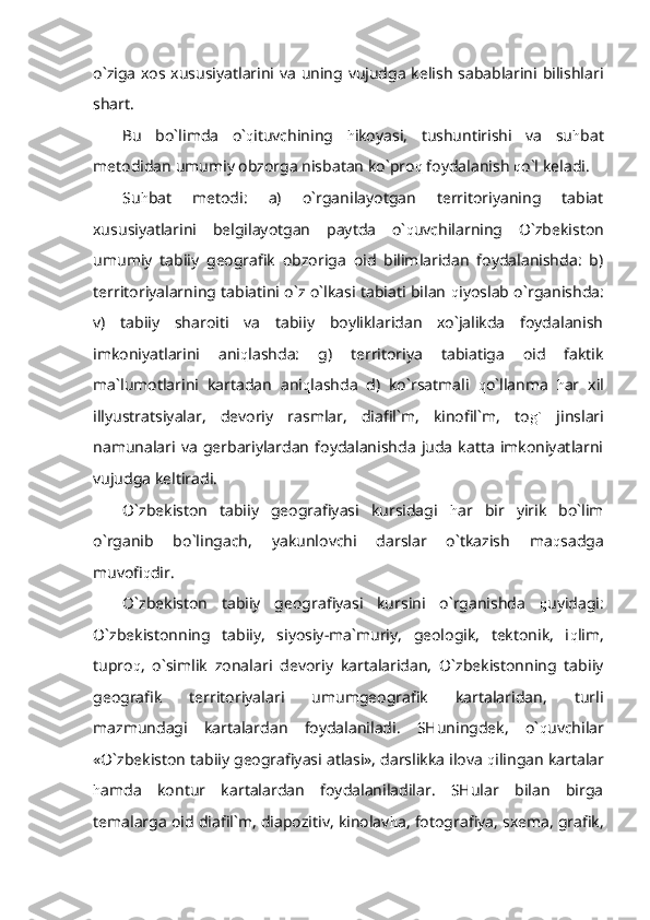 o`ziga xos xususiyatlarini va uning vujudga kelish sabablarini bilishlari
shart.
Bu   bo`limda   o` q ituvchining   h ikoyasi,   tushuntirishi   va   su h bat
metodidan umumiy obzorga nisbatan ko`pro q  foydalanish  q o`l keladi.
Su h bat   metodi:   a)   o`rganilayotgan   territoriyaning   tabiat
xususiyatlarini   belgilayotgan   paytda   o` q uvchilarning   O`zbekiston
umumiy   tabiiy   geografik   obzoriga   oid   bilimlaridan   foydalanishda:   b)
territoriyalarning tabiatini o`z o`lkasi tabiati bilan   q iyoslab o`rganishda:
v)   tabiiy   sharoiti   va   tabiiy   boyliklaridan   xo`jalikda   foydalanish
imkoniyatlarini   ani q lashda:   g)   territoriya   tabiatiga   oid   faktik
ma`lumotlarini   kartadan   ani q lashda   d)   ko`rsatmali   q o`llanma   h ar   xil
illyustratsiyalar,   devoriy   rasmlar,   diafil`m,   kinofil`m,   to g`   jinslari
namunalari  va   gerbariylardan   foydalanishda  juda   katta  imkoniyatlarni
vujudga keltiradi.
O`zbekiston   tabiiy   geografiyasi   kursidagi   h ar   bir   yirik   bo`lim
o`rganib   bo`lingach,   yakunlovchi   darslar   o`tkazish   ma q sadga
muvofi q dir.
O`zbekiston   tabiiy   geografiyasi   kursini   o`rganishda   q uyidagi:
O`zbekistonning   tabiiy,   siyosiy-ma`muriy,   geologik,   tektonik,   i q lim,
tupro q ,   o`simlik   zonalari   devoriy   kartalaridan,   O`zbekistonning   tabiiy
geografik   territoriyalari   umumgeografik   kartalaridan,   turli
mazmundagi   kartalardan   foydalaniladi.   SHuningdek,   o` q uvchilar
«O`zbekiston tabiiy geografiyasi atlasi», darslikka ilova  q ilingan kartalar
h amda   kontur   kartalardan   foydalaniladilar.   SHular   bilan   birga
temalarga oid diafil`m, diapozitiv, kinolav h a, fotografiya, sxema, grafik, 