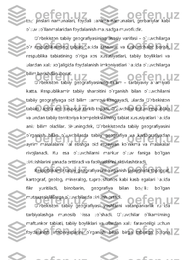 to g`   jinslari   namunalari,   foydali   q azilma   namunalari,   gerbariylar   kabi
o` q uv  q o`llanmalaridan foydalanish ma q sadga muvofi q dir. 
O`zbekiston   tabiiy   geografiyasining   asosiy   vazifasi   –   o` q uvchilarga
o`z   respublikasining   tabiati   h a q ida   tasavvur   va   tushunchalar   berish,
respublika   tabiatining   o`ziga   xos   xususiyatlari,   tabiiy   boyliklari   va
ulardan   xal q   xo`jaligida   foydalanish   imkoniyatlari   h a q ida   o` q uvchilarga
bilim berishdan iborat.
O`zbekiston   tabiiy   geografiyasining   ta`lim   –   tarbiyaviy   a h amiyati
katta.   Respublikamiz   tabiiy   sharoitini   o`rganish   bilan   o` q uvchilarni
tabiiy   geografiyaga   oid   bilim   q amrovi   kengayadi,   ularda   O`zbekiston
tabiati  h a q ida ani q  tasavvur tarkib topadi. O` q uvchilar butun respublika
va undan tabiiy territoriya kompelekslarning tabiat xususiyatlari  h a q ida
ani q   bilim   oladilar.   SHuningdek,   O`zbekistonda   tabiiy   geografiyasini
o`rganish   bilan   o` q uvchilarda   tabiiy   geografiya   va   kartografiyadan
ayrim   masalalarni   h al   etishga   oid   muayyan   ko`nikma   va   malakalar
rivojlanadi.   Bu   esa   o` q uvchilarni   mazkur   o` q uv   faniga   bo`lgan
q izi q ishlarini yanada orttiradi va faoliyatlarini aktivlashtiradi.
Respublikamiz tabiiy geografiyasini o`rganish jarayonida topograf,
kartograf,   geolog,   mineralog,   tupro q shunos   kabi   kasb   egalari   h a q ida
fikr   yuritiladi,   binobarin,   geografiya   bilan   bo g` li q   bo`lgan
mutaxassisliklarga o` q uvchilarda  q izi q ish ortadi.
O`zbekiston   tabiiy   geografiyasi   yoshlarni   vatanparvarlik   ru h ida
tarbiyalashga   munosib   h issa   q o`shadi.   O` q uvchilar   o`lkamizning
maftunkor   tabiati,   tabiiy   boyliklari   va   ulardan   xal q   faravonligi   uchun
foydalanish   imkoniyatlarini   o`rganish   bilan   birga   tabiatga   o q lona 