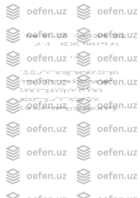 Mavzu: IONLI QO'SH ELEKTR QAVAT (QEQ)
TUZILISHI HAQIDAGI NAZARIYALAR.
REJA :
1.QEQ tuzilishi haqidagi nazariyalar. Gelmgols- 
Perren, Gui Chepmen va Shterm nazariyalari. 
2.Misellaning tarkibiy qismlari. Misella 
yadrolarining tuzilishi haqidagi fikrlar. 
3.Kolloid eritmalarning elektr o'tkazuvchanligi. 