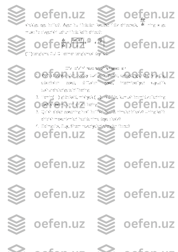 shаklgа   egа   bo`lаdi.   Аgаr   bu   ifоdаdаn   kvаdrаt   ildiz   chiqаrsаk,  dx
d   ning   x   gа
muvоfiq o`zgаrishi uchun ifоdа kеlib chiqаdi:
                                  	


	


			RT
zF	
RT
zF	
e	e	CRT	
dx
dy	2	2	8			


(11) tеnglаmа Gui-CHеpmеn tеnglаmаsi dеyilаdi.
O ’ z  – o ’ zini   nazorat   qilish   savollar
1. Kolloid   zarrachalar   qanday   tuzilgan?   Yadro,   agregat,   granula,   mitsella,
adsorbsion   qavat,   diffusion   qavat,   intermitsellyar   suyuqlik
tushunchalariga ta`rif bering.
2. Temir (III) gidroksid, mishyak (III) – sulfide, kumush bromid zollarining
tuzilish sxemalarini chizib bering.
3. Qo`sh elektr qavatning hosil bo`lishi haqida nimalar bilasiz? Uning kelib
chiqish mexanizmlari haqida nima deya olasiz?
4. Gelmgolts, Guy, Shtern nazariyalari nimadan iborat? 