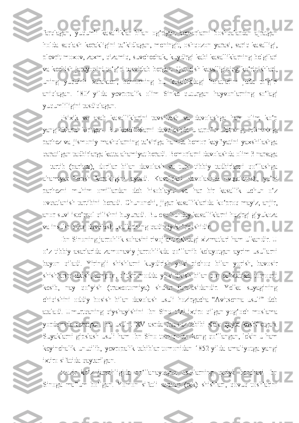 farqlagan,   yuqumli   kasalliklar   bilan   og‘rigan   bemorlarni   boshqalardan   ajratgan
holda   saqlash   kerakligini   ta’kidlagan,   meningit,   oshqozon   yarasi,   sariq   kasalligi,
plevrit moxov, zaxm, qizamiq, suvchechak, kuydirgi kabi kasalliklarning belgilari
va kechish jarayonini to‘g‘ri tasvirlab bergan. Quturish kasalligining ko‘rinishlari,
uning   yuqumli   xarakteri,   bemorning   bu   kasallikdagi   holatlarini   juda   to‘g‘ri
aniqlagan.   1804-yilda   yevropalik   olim   Sinke   quturgan   hayvonlarning   so‘lagi
yuqumliligini tasdiqlagan.
Psixik   va   asab   kasalliklarini   tavsiflash   va   davolashga   ham   olim   ko‘p
yangiliklarni   kiritgan.   Bu   kasalliklarni   davolashda   u   atrof   muhitning,   iqlimning,
parhez  va  jismoniy  mashqlarning  ta’siriga  hamda  bemor  kayfiyatini   yaxshilashga
qaratilgan tadbirlarga katta ahamiyat beradi.  Bemorlarni davolashda olim 3 narsaga
–   tartib   (parhez),   dorilar   bilan   davolash   va   turli   tibbiy   tadbirlarni   qo‘llashga
ahamiyat   berish   kerakligini   aytadi.   Kasallikni   davolashda   ovqatlanish,   ya’ni
parhezni   muhim   omillardan   deb   hisoblaydi   va   har   bir   kasallik   uchun   o‘z
ovqatlanish   tartibini   beradi.   Chunonchi,   jigar   kasalliklarida   ko‘proq   mayiz,   anjir,
anor suvi iste’mol qilishni buyuradi.  Bu esa bunday kasalliklarni hozirgi glyukoza
va insulin bilan davolash usullarining qadimiy ko‘rinishidir.
Ibn Sinoning jarrohlik sohasini rivojlantirishdagi xizmatlari ham ulkandir. U
o‘z   tibbiy   asarlarida   zamonaviy   jarrohlikda   qo‘llanib   kelayotgan   ayrim   usullarni
bayon   qiladi.   Yiringli   shishlarni   kuydirish   yoki   pichoq   bilan   yorish,   bavosir
shishlarini   tikish,   tampon,   o‘tkir   modda   yoki   tikish   bilan   qon   to‘xtatish,   tomoqni
kesib,   nay   qo‘yish   (traxeotomiya)   shular   jumlasidandir.   Yelka   suyagining
chiqishini   oddiy   bosish   bilan   davolash   usuli   hozirgacha   “Avitsenna   usuli”   deb
ataladi.   Umurtqaning   qiyshayishini   Ibn   Sino   o‘zi   ixtiro   qilgan   yog‘och   moslama
yordamida   tuzatgan.   Bu   usulni   XV   asrda   fransuz   tabibi   Kalo   qayta   kashf   etgan.
Suyaklarni   gipslash   usuli   ham   Ibn   Sino  tomonidan   keng  qo‘llangan,  lekin   u  ham
keyinchalik   unutilib,   yevropalik   tabiblar   tomonidan   1852-yilda   amaliyotga   yangi
ixtiro sifatida qaytarilgan.
Hozir   ko‘z   jarrohligida   qo‘llanayotgan   usullarning   qariyb   barchasi   Ibn
Sinoga   ma’lum   bo‘lgan.   Yomon   sifatli   saraton   (rak)   shishlari,   qovuq   toshlarini 