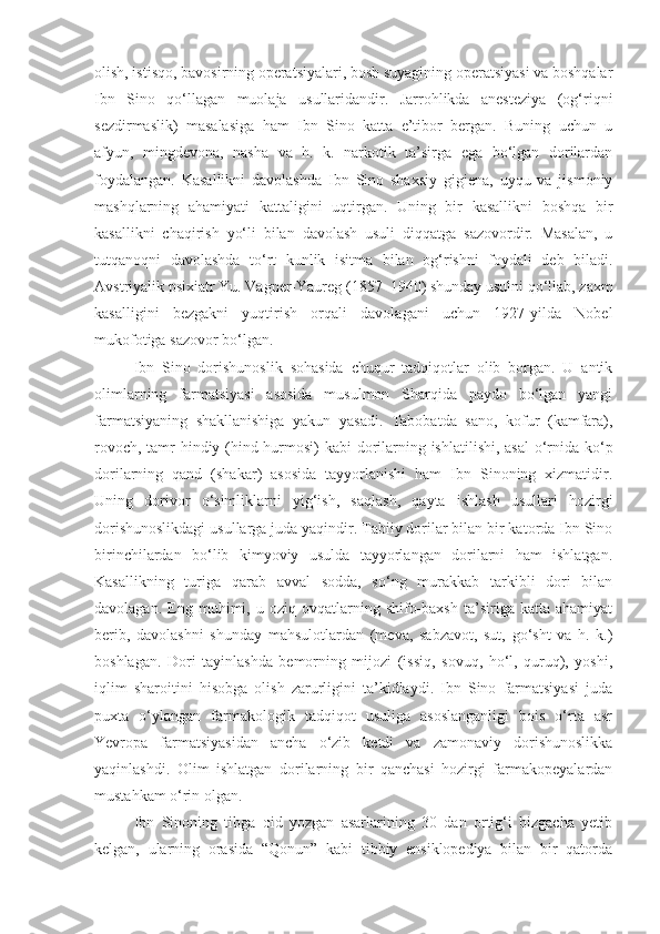 olish, istisqo, bavosirning operatsiyalari, bosh suyagining operatsiyasi va boshqalar
Ibn   Sino   qo‘llagan   muolaja   usullaridandir.   Jarrohlikda   anesteziya   (og‘riqni
sezdirmaslik)   masalasiga   ham   Ibn   Sino   katta   e’tibor   bergan.   Buning   uchun   u
afyun,   mingdevona,   nasha   va   h.   k.   narkotik   ta’sirga   ega   bo‘lgan   dorilardan
foydalangan.   Kasallikni   davolashda   Ibn   Sino   shaxsiy   gigiena,   uyqu   va   jismoniy
mashqlarning   ahamiyati   kattaligini   uqtirgan.   Uning   bir   kasallikni   boshqa   bir
kasallikni   chaqirish   yo‘li   bilan   davolash   usuli   diqqatga   sazovordir.   Masalan,   u
tutqanoqni   davolashda   to‘rt   kunlik   isitma   bilan   og‘rishni   foydali   deb   biladi.
Avstriyalik psixiatr Yu. Vagner-Yaureg (1857 – 1940) shunday usulni qo‘llab, zaxm
kasalligini   bezgakni   yuqtirish   orqali   davolagani   uchun   1927-yilda   Nobel
mukofotiga sazovor bo‘lgan.
Ibn   Sino   dorishunoslik   sohasida   chuqur   tadqiqotlar   olib   borgan.   U   antik
olimlarning   farmatsiyasi   asosida   musulmon   Sharqida   paydo   bo‘lgan   yangi
farmatsiyaning   shakllanishiga   yakun   yasadi.   Tabobatda   sano,   kofur   (kamfara),
rovoch, tamr-hindiy (hind hurmosi) kabi dorilarning ishlatilishi, asal  o‘rnida ko‘p
dorilarning   qand   (shakar)   asosida   tayyorlanishi   ham   Ibn   Sinoning   xizmatidir.
Uning   dorivor   o‘simliklarni   yig‘ish,   saqlash,   qayta   ishlash   usullari   hozirgi
dorishunoslikdagi usullarga juda yaqindir. Tabiiy dorilar bilan bir katorda Ibn Sino
birinchilardan   bo‘lib   kimyoviy   usulda   tayyorlangan   dorilarni   ham   ishlatgan.
Kasallikning   turiga   qarab   avval   sodda,   so‘ng   murakkab   tarkibli   dori   bilan
davolagan.   Eng   muhimi,   u   oziq-ovqatlarning   shifo-baxsh   ta’siriga   katta   ahamiyat
berib,   davolashni   shunday   mahsulotlardan   (meva,   sabzavot,   sut,   go‘sht   va   h.   k.)
boshlagan.   Dori   tayinlashda   bemorning   mijozi   (issiq,   sovuq,   ho‘l,   quruq),   yoshi,
iqlim   sharoitini   hisobga   olish   zarurligini   ta’kidlaydi.   Ibn   Sino   farmatsiyasi   juda
puxta   o‘ylangan   farmakologik   tadqiqot   usuliga   asoslanganligi   bois   o‘rta   asr
Yevropa   farmatsiyasidan   ancha   o‘zib   ketdi   va   zamonaviy   dorishunoslikka
yaqinlashdi.   Olim   ishlatgan   dorilarning   bir   qanchasi   hozirgi   farmakopeyalardan
mustahkam o‘rin olgan.
Ibn   Sinoning   tibga   oid   yozgan   asarlarining   30   dan   ortig‘i   bizgacha   yetib
kelgan,   ularning   orasida   “Qonun”   kabi   tibbiy   ensiklopediya   bilan   bir   qatorda 