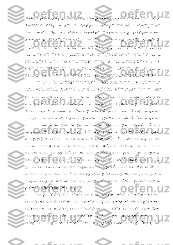 tibning ayrim nazariy va amaliy masalalariga bag‘ishlangan turli hajmdagi “Urjuza
fi-ttibb”   (“Tibbiy   urjuza”),   “al-Adviyat   al-qalbiya”   (“Yurak   dorilari”),   “Daf’
almadorr   al-kulliya   an-al-abdon   al-insoniya”   (“Inson   badaniga   yetishgan   barcha
zararlarni   yo‘qotish”),   “Kitob   al-qulanj”   (“Qulanj   haqidagi   kitob”),   “Maqola   fi-
nnabz”   (“Tomir   urishi   haqida   maqola”),   “Risola   fi-l-boh”   (“Shahvoniy   quvvat
haqida   risola”),   “Risola   fi   tadbiri   al-musofirin”   (“Safardagilarning   tadbiri   haqida
risola”), “Risola fi xifz as-sihha” (“Sog‘liqni saqlash haqida risola”), “Risola fi-s-
sikanjubin”   (“Sikanjubin   haqida   risola”),   “Risola   fi-lfasd”   (“Qon   olish   haqida
risola”), “Risola fi-lhindabo” (“Sachratqi haqida risola”) kabi risolalar ham bor.
Ibn   Sino   o‘z   davridagi   ilmlar   tasnifi   masalasiga   ham   jiddiy   e’tibor   bilan
qaradi va bu sohada “Aqsom al-ulum al-aqliya” (“Aqliy ilmlar tasnifi”) nomli asar
yozdi. Unda olim aqliy ilmlarni hikmat  –  falsafa ilmlari deb olib, ularni nazariy va
amaliy   qismlarga   bo‘ldi.   Nazariy   ilmlar   haqiqatni   bilishga,   amaliy   ilmlar   yaxshi
ishlarni   bajarishga   qaratilgan.   Nazariy   falsafa   3   ga   bo‘linadi:   1)   quyi   darajadagi
ilm, ya’ni  tabiatshunoslik   (tib,  kimyo,  astrologiya  va boshqa);   2)   o‘rta  darajadagi
ilm   –   matematika   (geometriya,   arifmetika,   astronomiya,   musiqa);   3)   oliy
darajadagi ilm  –  metafizika (ilohiyot). Amaliy falsafa ham uch qism (axloq, iqtisod
va   siyosat)   ga   bo‘linib,   birinchisida   bitta   shaxs,   uning   fe’l-atvori   qanday   bo‘lishi
haqida;   ikkinchisida   insonlarning   oilada,   xo‘jalik   ishlarida   bir-biri   bilan
munosabatlari   qanday   bo‘lishi   va   uchinchisida   shahar   yoki   o‘lka   miqyosida
kishilarning bir-biri bilan munosabati qanday bo‘lishi, davlatni idora qilish haqida
gap boradi. Bu turkumlar  ham  mayda tarmoqlarga bo‘linib ketadi. Asarda 29 ilm
tarmog‘i tilga olinadi. Ibn Sino haqiqiy axloqiy fazilatlarga va ideal  jamoaga shu
mavjud   dunyoda   erishuv   mumkin,   jamiyatda   insonlar   o‘zaro   yordam   asosida
yashashlari kerak deb ta’kidlaydi. 
Jamiyat   kishilarning   o‘zaro   kelishuvi   asosida   qabul   qilinadigan   adolatli
qonunlar yordamida boshqarilishi lozimligini aytadi. Jamiyat a’zolarining hammasi
bu konunga itoat etishlari, qonunni buzish va adolatsizlik jazolanishi  lozim. Agar
hokim   podshoning   o‘zi   adolatsizlikka   yo‘l   qo‘ysa,   xalqning   unga   qarshi
qo‘zg‘oloni   to‘g‘ri   va   jamiyat   tomonidan   qo‘llab-quvvatlanmog‘i   kerak,   deb 