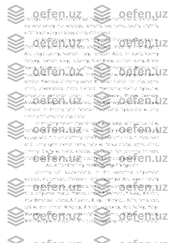 hisoblaydi. O‘zining axloq to‘g‘risidagi fikrlarida insonlarning kundalik ishlaridagi
eng   zarur   axloqiy   munosabatlarga,   kamtarlik,   izzat-hurmat,   jasurlik,   to‘g‘rilik,
sofdillik kabi xulqiy qoidalarga alohida e’tibor beradi.
Ibn Sino o‘zining boy va serqirra ilmiy merosi bilan keyingi davr Sharq va
G‘arb   madaniyatining   rivojiga   katta   ta’sir   ko‘rsatdi.   Sharqning   Umar   Xayyom,
Abu   Ubayd   Juzjoniy,   Nasriddin   Tusiy,   Fariduddin   Attor,   Ibn   Rushd,   Nizomiy
Ganjaviy,   Faxriddin   Roziy,   Taftazoniy,   Nosir   Xisrav,   Jaloliddin   Rumiy,   Alisher
Navoiy,   Abdurahmon   Jomiy,   Ulug‘bek,   Bedil,   Bahmanyor   ibn   Marzbon   kabi
mutafakkir va olimlari o‘z asarlarida Ibn Sino ta’limoti va ilmiy g‘oyalarini davom
ettirdilar.   Yevropada   allomaning   asarlari   XII   asrdan   boshlab   lotin   tiliga   tarjima
qilinib,   universitetlarda   o‘qitila   boshlandi.   Yevropaning   mashhur   faylasuf   va
tabiatshunos   olimlaridan   Jordano   Bruno,   Gundisvalvo,   Vilgelm   Overnskiy,
Aleksandr Gelskiy, Albert fon Bolshtedt, Foma Akvinskiy, Rojer Bekon, Dante va
boshqalar   Ibn   Sinoning   ilg‘or   fikrlaridan   o‘z   ijodlarida   foydalandilar   va   uning
nomini zo‘r hurmat bilan tilga oldilar.
Ibn Sino ilmiy merosini o‘rganish ishlari yangi davrga kelib jadal tus oldi va
natijada   chet   el   hamda   O‘zbekistonda   maxsus   ilmiy   yo‘nalish   –   sinoshunoslik
vujudga keldi. “Tib qonunlari”ning lotincha tarjimasi  to‘liq holda  40 marta nashr
etildi.   Uning   ayrim   qismlari   nemis,   ingliz   va   fransuz   tillariga   tarjima   qilindi,
olimning   falsafiy   va   boshqa   sohalarga   oid   asarlari   ham   jahonning   bir   necha
tillarida nashr etildi, uning ijodiga oid qator yirik tadqiqotlar yaratildi.
Abu Ali ibn Sino ilmiy merosining o‘rganilishi ga doir
Jahonning   turli   kutubxonalarida   Ibn   Sino   asarlarining   qo‘lyozmalari
saqlanadi,   shu   jumladan,   O‘zbekiston   Fanlar   akademiyasi   Abu   Rayxon   Beruniy
nomidagi Sharqshunoslik universitetida ham alloma qalamiga mansub 50 asarning
60   ta   qo‘lyozmasi   mavjud.   Yevropa   olimlari   Y.Bishmann,   Y.Ruska,   X.Korbin,
Kruz   Xernandez,   L.Garde,   A.Guashon,   X.Ley,   P.Morividj,   J.Saliba   hamda   arab,
turk   va   eron   olimlari   M.Najotiy,   A.Nodir,   J.Qanavotiy,   Said   Nafisiy,   Yahyo
Maxdaviy,   Umar   Farrux,   E.Ihsono‘g‘lu,   F.Rahmon,   M.Muso,   H.G‘araba,
M.Shohvardiy va boshqalar Ibn Sino ijodini o‘rganishga ma’lum hissa qo‘shdilar. 