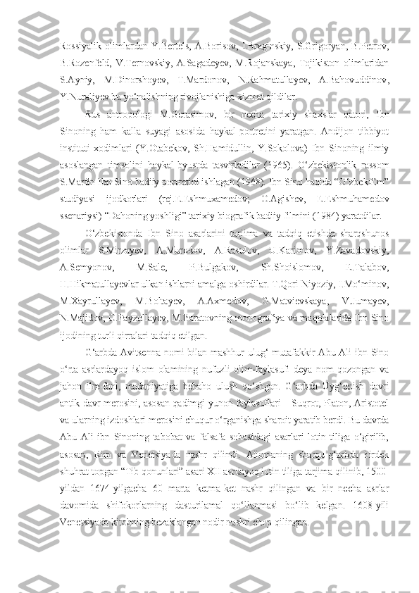 Rossiyalik   olimlardan   Y.Bertels,   A.Borisov,   I.Braginskiy,   S.Grigoryan,   B.Petrov,
B.Rozenfeld,   V.Ternovskiy,   A.Sagadeyev,   M.Rojanskaya,   Tojikiston   olimlaridan
S.Ayniy,   M.Dinorshoyev,   T.Mardonov,   N.Rahmatullayev,   A.Bahovuddinov ,
Y.Nuraliyev bu yo‘nalishning rivojlanishiga xizmat qildilar.
Rus   antropologi   M.Gerasimov,   bir   necha   tarixiy   shaxslar   qatori,   Ibn
Sinoning   ham   kalla   suyagi   asosida   haykal-portretini   yaratgan.   Andijon   tibbiyot
instituti   xodimlari   (Y.Otabekov,   Sh.Hamidullin,   Y.Sokolova)   Ibn   Sinoning   ilmiy
asoslangan   timsolini   haykal-byustda   tasvirladilar   (1965).   O‘zbekistonlik   rassom
S.Marfin Ibn Sino badiiy portretini ishlagan (1968). Ibn Sino haqida “O‘zbekfilm”
studiyasi   ijodkorlari   (rej.E.Eshmuxamedov;   O.Agishev,   E.Eshmuhamedov
ssenariysi) “Dahoning yoshligi” tarixiy-biografik badiiy filmini (1984) yaratdilar.
O‘zbekistonda   Ibn   Sino   asarlarini   tarjima   va   tadqiq   etishda   sharqshunos
olimlar   S.Mirzayev,   A.Murodov,   A.Rasulov,   U.Karimov,   Y.Zavadovskiy,
A.Semyonov,   M.Sale,   P.Bulgakov,   Sh.Shoislomov,   E.Talabov,
H.Hikmatullayevlar ulkan ishlarni amalga oshirdilar. T.Qori-Niyoziy, I.Mo‘minov,
M.Xayrullayev,   M.Boltayev,   A.Axmedov,   G.Matvievskaya,   V.Jumayev,
N.Majidov, O.Fayzullayev, M.Baratovning monografiya va maqolalarida Ibn Sino
ijodining turli qirralari tadqiq etilgan.
G‘arbda   Avitsenna nomi  bilan mashhur  ulug‘  mutafakkir  Abu Ali  ibn Sino
o‘rta   asrlardayoq   islom   olamining   nufuzli   olim-faylasufi   deya   nom   qozongan   va
jahon   ilm-fani,   madaniyatiga   bebaho   ulush   qo‘shgan.   G‘arbda   Uyg‘onish   davri
antik davr merosini, asosan qadimgi yunon faylasuflari – Suqrot, Platon, Aristotel
va ularning izdoshlari merosini chuqur o‘rganishga sharoit yaratib berdi. Bu davrda
Abu   Ali   ibn   Sinoning   tabobat   va   falsafa   sohasidagi   asarlari   lotin   tiliga   o‘girilib,
asosan,   Rim   va   Venetsiyada   nashr   qilindi.   Allomaning   sharqu-g‘arbda   birdek
shuhrat topgan “Tib qonunlari” asari XII asrdayoq lotin tiliga tarjima qilinib, 1500-
yildan   1674-yilgacha   60   marta   ketma-ket   nashr   qilingan   va   bir   necha   asrlar
davomida   shifokorlarning   dasturilamal   qo‘llanmasi   bo‘lib   kelgan.   1608-yili
Venetsiyada kitobning bezaklangan nodir nashri chop qilingan.  