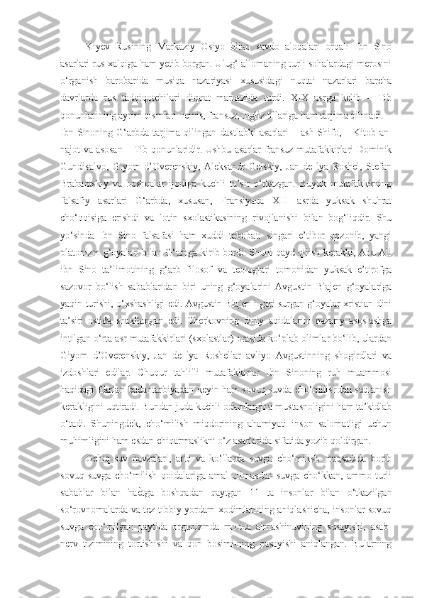 Kiyev   Rusining   Markaziy   Osiyo   bilan   savdo   aloqalari   orqali   Ibn   Sino
asarlari rus xalqiga ham yetib borgan. Ulug‘ allomaning turli sohalardagi merosini
o‘rganish   barobarida   musiqa   nazariyasi   xususidagi   nuqtai   nazarlari   barcha
davrlarda   rus   tadqiqotchilari   diqqat   markazida   turdi.   XIX   asrga   kelib   –   Tib
qonunlarining ayrim qismlari nemis, fransuz, ingliz tillariga ham tarjima qilinadi. 
Ibn  Sinoning G‘arbda  tarjima qilingan  dastlabki   asarlari   –   ash-Shifo,  – Kitob  an-
najot va asosan –   Tib qonunlaridir. Ushbu asarlar fransuz mutafakkirlari Dominik
Gundisalvo,   Giyom   d’Overenskiy,   Aleksandr   Gelskiy,   Jan   de   lya   Roshel,   Stefan
Brabantskiy   va   boshqalar   ijodiga   kuchli   ta’sir   o‘tkazgan.   Buyuk   mutafakkirning
falsafiy   asarlari   G‘arbda,   xususan,   Fransiyada   XIII   asrda   yuksak   shuhrat
cho‘qqisiga   erishdi   va   lotin   sxolastikasining   rivojlanishi   bilan   bog‘liqdir.   Shu
yo‘sinda   Ibn   Sino   falsafasi   ham   xuddi   tabobati   singari   e’tibor   qozonib,   yangi
platonizm g‘oyalari bilan G‘arbga kirib bordi. Shuni qayd qilish kerakki, Abu Ali
ibn   Sino   ta’limotining   g‘arb   filosof   va   teologlari   tomonidan   yuksak   e’tirofga
sazovor   bo‘lish   sabablaridan   biri   uning   g‘oyalarini   Avgustin   Blajen   g‘oyalariga
yaqin turishi, o‘xshashligi edi. Avgustin Blajen ilgari surgan g‘oyalar xristian dini
ta’siri   ostida   shakllangan   edi.   Cherkovning   diniy   aqidalarini   nazariy   asoslashga
intilgan o‘rta asr mutafakkirlari (sxolastlar) orasida ko‘plab olimlar bo‘lib, ulardan
Giyom   d’Overenskiy,   Jan   de   lya   Roshellar   avliyo   Avgustinning   shogirdlari   va
izdoshlari   edilar.   Chuqur   tahlilli   mutafakkirlar   Ibn   Sinoning   ruh   muammosi
haqidagi fikrlari badantarbiyadan keyin ham sovuq suvda cho‘milishdan saqlanish
kerakligini uqtiradi. Bundan juda kuchli odamlargina mustasnoligini ham ta’kidlab
o‘tadi.   Shuningdek,   cho‘milish   miqdorining   ahamiyati   inson   salomatligi   uchun
muhimligini ham esdan chiqarmaslikni o‘z asarlarida sifatida yozib qoldirgan. 
Ochiq   suv   havzalari,   ariq   va   ko‘llarda   suvga   cho‘milish   maqsadida   borib
sovuq   suvga   cho‘milish   qoidalariga   amal   qilmasdan   suvga   cho‘kkan,   ammo   turli
sabablar   bilan   ha ѐK tga   boshqadan   qaytgan   11   ta   insonlar   bilan   o‘tkazilgan
so‘rovnomalarda va tez tibbiy yordam xodimlarining aniqlashicha, insonlar sovuq
suvga   cho‘milgan   paytida   organizmda   modda   almashinuvining   susayishi,   asab-
nerv   tizimining   tortishishi   va   qon   bosimi-ning   pasayishi   aniqlangan.   Bularning 