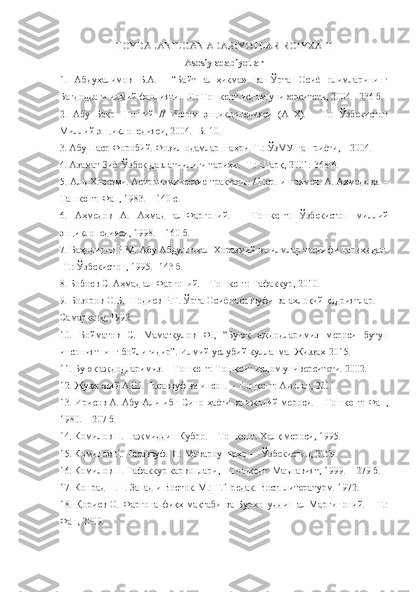 FOYDALANILGAN ADABIYOTLAR RO‘YXATI
Asosiy adabiyotlar
1.   Абдуҳалимов   Б.А.     “Байт   ал-ҳикма»   ва   Ўрта   Осиё   олимларининг
Бағдоддаги илмий фаолияти. -Т.: Тошкѐнт ислом унив	ѐрсит	ѐти, 2004. -236 б.
2.   Абу   Бакр   Шоший   //   Ислом   энциклоп	
ѐдияси   (А–Ҳ).   –   Т.:   Ўзб	ѐкистон
Миллий энциклоп	
ѐдияси, 2004. -Б. 10.
3.  Абу Наср Форобий. Фозил одамлар ша ҳ ри. Т.:  Ў зМУ   нашриёти,  –  2004.
4.  Азамат Зиё. Ўзб
ѐк давлатчилиги тарихи. -Т.: Шарқ, 2001.-368 6.
5.  Аль-Хор	
ѐзми. Астрономич	ѐски	ѐ трактаты. / П	ѐр. и прим	ѐч. А. Ахм	ѐдова. –
Ташк	
ѐнт: Фан, 1983. – 140 с.
6.   Аҳм
ѐдов   А.   Аҳмад   ал-Фарғоний.   –   Тошк	ѐнт:   Ўзб	ѐкистон   миллий
энциклоп	
ѐдияси, 1998. – 160 б.
7. Баҳодиров Р.М. Абу Абдуллоҳал-Хоразмий ва илмлар таснифи тарихидан.
-Т.: Ўзб	
ѐкистон, 1995. -143 б.
8. Бобо
ѐв С. Аҳмад ал-Фарғоний. – Тошк	ѐнт: Тафаккур, 2010.
9. Бозоров О.Б. Шоди	
ѐв Р.Т. Ўрта Осиё тасаввуфи ва ахлоқий қадриятлар. —
Самарканд, 1992.
10.   Бойматов   С.   Маматкулов   Ф.,   “Буюк   аждодларимиз   м	
ѐроси   бутун
инсониятнинг бойлигидир”. Илмий-услубий кулланма.   Жиззах-2015 .
11. Буюк аждодларимиз. – Тошк	
ѐнт: Тошк	ѐнт ислом унив	ѐрсит	ѐти. 2002. 
12.  Жузжоний А.Ш. Тасаввуф ва инсон. – Тошк	
ѐнт: Адолат, 2001. 
13.   Ирисов А. Абу Али ибн Сино ҳаёти ва ижодий м	
ѐроси. – Тошк	ѐнт: Фан,
1980. – 207 б.
14.  Комилов Н. Нажмиддин Кубро. – Тошк	
ѐнт: Халқ м	ѐроси, 1995.
15.  Комилов Н. Тасаввуф. Т.: Мовароуннахр — Ўзб	
ѐкистон, 2009.
16.  Комилов Н. Тафаккур карвонлари, – Тошк	
ѐнт: Маънавият, 1999. – 279 б.
17.  Конрад Н.Н. Запад и Восток. М.: Т.1 р	
ѐдак. Вост. лит	ѐратурм. 1972.
18.  Қори	
ѐв  О.  Фарғона   фиқҳ  мактаби   ва  Бурҳонуддин   ал-Марғиноний.   –  Т.:
Фан, 2009. 