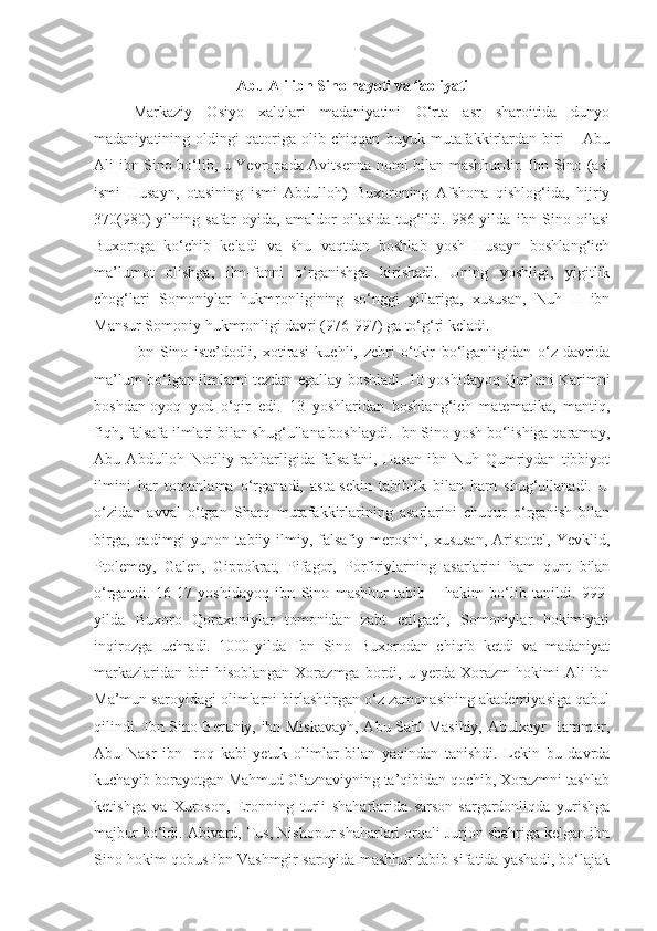 Abu Ali ibn Sino hayoti va faoliyati
Markaziy   Osiyo   xalqlari   madaniyatini   O‘rta   asr   sharoitida   dunyo
madaniyatining   oldingi   qatoriga   olib   chiqqan   buyuk   mutafakkirlardan   biri   –   Abu
Ali ibn Sino bo‘lib, u Yevropada Avitsenna nomi bilan mashhurdir. Ibn Sino (asl
ismi   Husayn,   otasining   ismi   Abdulloh)   Buxoroning   Afshona   qishlog‘ida,   hijriy
370(980)-yilning   safar   oyida,   amaldor   oilasida   tug‘ildi.   986-yilda   ibn   Sino   oilasi
Buxoroga   ko‘chib   keladi   va   shu   vaqtdan   boshlab   yosh   Husayn   boshlang‘ich
ma’lumot   olishga,   ilm-fanni   o‘rganishga   kirishadi.   Uning   yoshligi,   yigitlik
chog‘lari   Somoniylar   hukmronligining   so‘nggi   yillariga,   xususan,   Nuh   II   ibn
Mansur Somoniy  h ukmronligi davri (976-997) ga to‘g‘ri keladi.
Ibn   Sino   iste’dodli,   xotirasi   kuchli,   zehri   o‘tkir   bo‘lganligidan   o‘z   davrida
ma’lum bo‘lgan ilmlarni tezdan egallay boshladi. 10 yoshidayoq Qur’oni Karimni
boshdan-oyoq   yod   o‘qir   edi.   13   yoshlaridan   boshlang‘ich   matematika,   mantiq,
fiqh, falsafa ilmlari bilan shug‘ullana boshlaydi. Ibn Sino yosh bo‘lishiga qaramay,
Abu   Abdulloh   Notiliy   rahbarligida   falsafani,   Hasan   ibn   Nuh   Qumriydan   tibbiyot
ilmini   har   tomonlama   o‘rganadi,   asta-sekin   tabiblik   bilan   ham   shug‘ullanadi.   U
o‘zidan   avval   o‘tgan   Sharq   mutafakkirlarining   asarlarini   chuqur   o‘rganish   bilan
birga,   qadimgi   yunon   tabiiy-ilmiy,   falsafiy   merosini,   xususan,   Aristotel,   Yevklid,
Ptolemey,   Galen,   Gippokrat,   Pifagor,   Porfiriylarning   asarlarini   ham   qunt   bilan
o‘rgandi.   16-17   yoshidayoq   ibn   Sino   mashhur   tabib   –   hakim   bo‘lib   tanildi.   999-
yilda   Buxoro   Qoraxoniylar   tomonidan   zabt   etilgach,   Somoniylar   hokimiyati
inqirozga   uchradi.   1000-yilda   Ibn   Sino   Buxorodan   chiqib   ketdi   va   madaniyat
markazlaridan   biri   hisoblangan   Xorazmga   bordi,   u  yerda   Xorazm   hokimi   Ali   ibn
Ma’mun saroyidagi olimlarni birlashtirgan o‘z zamonasining akademiyasiga qabul
qilindi. Ibn Sino Beruniy, ibn Miskavayh, Abu Sahl Masihiy, Abulxayr Hammor,
Abu   Nasr   ibn   Iroq   kabi   yetuk   olimlar   bilan   yaqindan   tanishdi.   Lekin   bu   davrda
kuchayib borayotgan Mahmud G‘aznaviyning ta’qibidan qochib, Xorazmni tashlab
ketishga   va   Xuroson,   Eronning   turli   shaharlarida   sarson-sargardonliqda   yurishga
majbur bo‘ldi. Abivard, Tus, Nishopur shaharlari orqali Jurjon shahriga kelgan ibn
Sino hokim qobus ibn Vashmgir saroyida mashhur tabib sifatida yashadi, bo‘lajak 