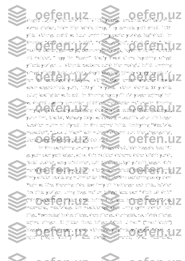 shogirdi Juzjoniy bilan tanishdi. 1019-1021-yillarda Hamadonda vazir lavozimida
xizmat   qilarkan,   hokim   bilan   kelisha   olmay,   4   oy   qamoqda   yotib   chiqdi.   1023-
yilda   Isfahonga   qochdi   va   butun   umrini   ilmiy   asarlar   yozishga   bag‘ishladi.   Ibn
Sinoning   “Kitob   al-qonun   fit-tibb”,   “Kitob   un-najot”,   “Kitob   ul-insof”   kabi
mashhur   asarlari,   geometriya,   astronomiya,   o‘simlik,   hayvonot   olami,   mantiqqa
oid   risolalari,   “Hayy   ibn   Yaqzon”   falsafiy   qissasi   alloma   hayotining   so‘nggi
yillarda  yozilgan.  U Isfahonda  rasadxona   qurish  bilan  mashg‘ul  bo‘ldi. Umrining
so‘nggi yillarida feodal urushlar kuchayib ketganligi, ijtimoiy-siyosiy hayotda o‘zi
ham   faol   qatnashganligi   tufayli   u   Isfahon,   Ray,   Hamadon   shaharlari   orasida
sarson-sargardonliqda   yurib,   1037-yil   18-iyunda   Isfahon   shahrida   57   yoshida
qulunj kasalligidan vafot etdi. Ibn Sinoning hayot yo‘li o‘zi yozgan tarjimayi holi
va   shogirdi   Juzjoniy   tomonidan   qoldirilgan   manbalardan   ma’lum.   Ibn   Sinoning
ilmiy   qiziqishlari,   dunyoqarashining   shakllanishida   qadimgi   Sharq   madaniyati,
yunon ilmi, falsafasi, Markaziy Osiyo xalqlarining mustaqillik uchun olib borgan
kurashlari   muhim   rol   o‘ynadi.   Ibn   Sino   tarjimai   holida   Forobiyning   “Metafizika
maqsadlari”,   “Fusus   ul-hikam”   kabi   muhim   risolalarini   qunt   bilan   o‘rganganligi,
ulardan keng foydalanganligini ta’kidlab o‘tadi.
Ibn Sino asarlarining umumiy soni 450 dan oshadi, lekin bizgacha faqat 160
ga yaqin asari yetib kelgan, xolos. Ko‘p risolalari shaharma-shahar ko‘chib yurish,
feodal   urushlari,   saroy   to‘polonlari,   turli   falokatlar   tufayli   yo‘qolib   ketgan.   Ko‘p
manbalarda   Ibn   Sino,   avvalo,   tabib   sifatida   talqin   etiladi,   holbuki   tabobat   uning
ilmiy sohalari orasida eng muhimlaridan biridir. Ibn Sino asarlarining asosiy qismi
Yaqin   va   O‘rta   Sharqning   o‘sha   davr   ilmiy   tili   hisoblangan   arab   tilida,   ba’zilari
fors   tilida   yozilgan.   Uning   bizga   ma’lum   bo‘lgan   katta   asari   “Kitob   ush-shifo”
(“Shifo   kitobi”)   22   jilddan   iborat   bo‘lib,   4   ta   katta   bo‘limini   mantiq,   fizika,
matematika,   metafizikaga   doir   masalalar   egallagan.   Uning   ayrim   qismlari   lotin
tiliga, Yevropadagi boshqa tillarga, sharq tillariga, shuningdek, rus, o‘zbek tillariga
tarjima   qilingan.   20   jilddan   iborat   bo‘lgan   “Kitob   ul-insof ”   (“Insof   kitobi ” )
bizgacha   yetib   kelmagan,   chunki   Isfahondagi   yong‘inda   yo‘qolgan.   “Kitob   un-
najot”   (“Najot   kitobi”)   4   katta   qismdan   –   mantiq,   fizika,   matematika, 