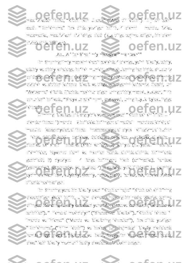 metafizikadan   iborat,   “Kitob   lison   ul-arab”   (“Arab   tili   kitobi”)   10   jildni   tashil
etadi.   “Donishnoma”   fors   tilida   yozilgan   bo‘lib,   4   qismni   –   mantiq,   fizika,
matematika,   metafizikani   o‘z   ichiga   oladi   (Rus   tiliga   tarjima   etilgan,   bir   qismi
o‘zbek tilida bosilgan).
Abu  Ali ibn Sino ilmiy merosida ilmlar tasnifi
Ibn Sinoning ilmiy merosini shartli ravishda 4 qismga, ya’ni falsafiy, tabiiy,
adabiy   va   tibbiy   sohalarga   bo‘lish   mumkin,   olim   shularning   har   birida   chuqur   iz
qoldirgan.   Lekin   Ibn   Sino   asarlarining   miqdoriy   nisbatiga   nazar   solsak,   olimning
qiziqish   va   e’tibori   ko‘proq   falsafa   va   tibga   qaratilganini   ko‘ramiz.   Garchi,   uni
“Avitsenna”   sifatida   G‘arbda   mashhur   qilgan   uning   tibbiy   merosi,   xususan,   “Tib
qonunlari” bo‘lsada, “Shayx-ur-rais” nomi, eng avval, uning buyuk faylasufligiga
ishoradir.
Olimning falsafaga oid eng yirik va muhim asari “Kitob ash-shifo”dir. U 4
qismdan iborat: 1) mantiq  –  9 bo‘lakka bo‘lingan: al-madhal  –  mantiqqa kirish; al-
maqulot  –  kategoriyalar; al-iborat  –  interpretatsiya; al-qiyos  –  sillogizm; al-burhon
–   isbot,   dalil;   al-jadal   –   tortishuv,   dialektika;   as-safsata   –   sofistika;   al-xitoba   –
ritorika;   ash-she’r   –   poetika   (she’r   san’ati);   2)   tabiiyot   (bu   yerda   minerallar,
o‘simliklar,   hayvonot   olami   va   insonlar   haqida   alohida-alohida   bo‘limlarda
gapiriladi;   3)   riyoziyot   –   4   fanga   bo‘lingan;   hisob   (arifmetika),   handasa
(geometriya),   astronomiya   va   musiqa;   4)   metafizika   yoki   ilohiyot.   Bu   asarning
ayrim  qismlari  lotin, suryoniy, ibroniy, nemis, ingliz, fransuz, rus, fors va o‘zbek
tillarida nashr etilgan.
Ibn Sinoning yana bir falsafiy asari “Kitob an-najot” “Kitob ash-shifo”ning
qisqartirilgan   shakli   bo‘lib,   u   ham   qisman   jahonning   bir   necha   tillariga   tarjima
qilingan. Olimning falsafiy qarashlari yana “Al-ishorat va-ttanbihot” (“Ishoralar va
tanbihlar”), “Hikmat al-mashriqiyn” (“Sharqchilar falsafasi”), “Kitob al-ishorat fi-
lmantiq   va   lhikmat”   (“Mantiq   va   falsafaning   ishoralari”),   fors   tilida   yozilgan
“Donishnoma”   (“Bilim   kitobi”)   va   boshqa   turli   hajmdagi   falsafiy   risolalarda
hamda   “Tayr   qissasi”,   “Salomon   va   Ibsol”,   “Hayy   ibn   Yaqzon”,   “Yusuf   haqida
qissa” kabi falsafiy mazmunli badiiy qissalarda o‘z aksini topgan. 