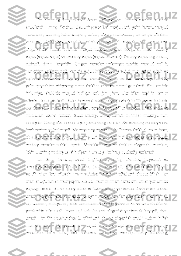 Ibn   Sinoning   dunyoqarashi   Ar astu   ta’limoti   va   Forobiy   asarlari   ta’sirida
shakllandi.   Uning   fikricha,   falsafaning   vazifasi   mavjudotni,   ya’ni   barcha   mavjud
narsalarni,   ularning   kelib   chiqishi,   tartibi,   o‘zaro   munosabati,   bir-biriga   o‘tishini
zaruriyat,   imkoniyat,   voqelik,   sababiyat   omillari   asosida   har   tomonlama
o‘rganishdan   iborat.   Olamda   mavjud   barcha   narsalar   ikkiga   bo‘linadi:   zaruriy
vujud (vujudi vojib) va imkoniy vujud (vujudi mumkin). Zaruriy vujud eng irodali,
qudratli,   dono   Tangridir.   Qolgan   narsalar   imkoniyat   tarzida   mavjud   bo‘lib,
Tangridan kelib chiqadi. Zaruriy vujud bilan imkoniy vujud munosabati sabab va
oqibat munosabatidir. Bu jarayonda olamdagi hamma narsalar emanatsiya tarzida,
ya’ni  quyoshdan  chiqayotgan nur  shaklida asta-sekin amalga oshadi. Shu tartibda
imkoniyat   shaklida   mavjud   bo‘lgan   aql,   jon,   jism,   ular   bilan   bog‘liq   osmon
sferalari   kelib   chikadi.   Bular   hammasi   substansiya   (javhar)   bo‘lib,   yana   borliqda
aksidensiya   –   narsalarning   belgilari,   rangi,   hajmi,   xillari   mavjud.   Jism   shakl   va
moddadan   tashkil   topadi.   Xudo   abadiy,   uning   oqibati   bo‘lmish   materiya   ham
abadiydir. Uning o‘zi boshqa tayin jismlarning asosidir. Narsalarning moddiy asosi
hech qachon yo‘qolmaydi. Materiyaning eng sodda bo‘linmas shakli 4 unsur: havo,
olov, suv, tuproqdan iborat. Ularning turlicha o‘zaro birikuvi natijasida murakkab
moddiy   narsalar   tashkil   topadi.   Murakkab   narsalar   shaklan   o‘zgarishi   mumkin,
lekin ularning moddiy asosi bo‘lgan 4 unsur yo‘qolmaydi, abadiy saqlanadi.
Ibn   Sino   fikricha,   avval   tog‘-toshlar,   so‘ng   o‘simlik,   hayvonot   va
taraqqiyotning   yakuni   sifatida   boshqa   jonzotlardan   aqli,   tafakkur   qilish   qobiliyati
va   tili   bilan   farq   qiluvchi   inson   vujudga   kelgan.   Hodisalarni   chuqur   bilish,   fan
bilan shug‘ullanish insongagina xosdir. Inson bilimlari narsalarni bilish yordamida
vujudga keladi. Bilish hissiy bilish va tushunchalar yordamida fikrlashdan tashkil
topadi. Sezgida narsa-hodisalarning ayrim, tashqi belgilari, tayin tomonlari bilinsa,
aql ularning mohiyatini, ichki tomonlarini abstraksiyalashtirish va umumlashtirish
yordamida   bila   oladi.   Inson   aqli   turli   fanlarni   o‘rganish   yordamida  boyiydi,   rivoj
topadi.   Ibn   Sino   tushunchasida   bilimlarni   chuqur   o‘rganish   orqali   xudoni   bilish
mumkin   degan   fikr   yotadi.   U   mavjud   bilimlarni   egallagan   insongina   haqiqiy
musulmon   bo‘la   oladi,   deb   tushunadi.   Ibn   Sino   mantiqni   ilmiy   bilishning, 