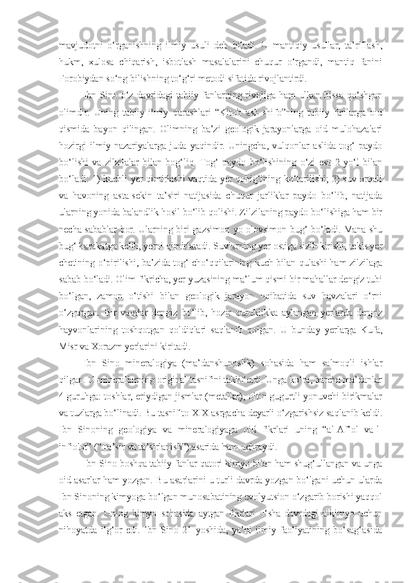 mavjudotni   o‘rganishning   ilmiy   usuli   deb   biladi.   U   mantiqiy   usullar,   ta’riflash,
hukm,   xulosa   chiqarish,   isbotlash   masalalarini   chuqur   o‘rgandi,   mantiq   fanini
Forobiydan so‘ng bilishning to‘g‘ri metodi sifatida rivojlantirdi.
Ibn  Sino o‘z davridagi   tabiiy fanlarning  rivojiga  ham  ulkan  hissa   qo‘shgan
olimdir.   Uning   tabiiy-ilmiy   qarashlari   “Kitob   ash-shifo”ning   tabiiy   fanlarga   oid
qismida   bayon   qilingan.   Olimning   ba’zi   geologik   jarayonlarga   oid   mulohazalari
hozirgi   ilmiy   nazariyalarga   juda   yaqindir.   Uningcha,   vulqonlar   aslida   tog‘   paydo
bo‘lishi   va   zilzilalar   bilan   bog‘liq.   Tog‘   paydo   bo‘lishining   o‘zi   esa   2   yo‘l   bilan
bo‘ladi: 1) kuchli yer qimirlashi vaqtida yer qobig‘ining ko‘tarilishi; 2) suv orqali
va   havoning   asta-sekin   ta’siri   natijasida   chuqur   jarliklar   paydo   bo‘lib,   natijada
ularning yonida balandlik hosil bo‘lib qolishi. Zilzilaning paydo bo‘lishiga ham bir
necha sabablar bor. Ularning biri gazsimon yo olovsimon bug‘ bo‘ladi. Mana shu
bug‘ harakatga kelib, yerni qimirlatadi. Suvlarning yer ostiga sizib kirishi, tekis yer
chetining o‘pirilishi, ba’zida tog‘ cho‘qqilarining kuch bilan qulashi ham zilzilaga
sabab bo‘ladi. Olim fikricha, yer yuzasining ma’lum qismi bir mahallar dengiz tubi
bo‘lgan,   zamon   o‘tishi   bilan   geologik   jarayon   oqibatida   suv   havzalari   o‘rni
o‘zgargan.   Bir   vaqtlar   dengiz   bo‘lib,   hozir   quruklikka   aylangan   yerlarda   dengiz
hayvonlarining   toshqotgan   qoldiqlari   saqlanib   qolgan.   U   bunday   yerlarga   Kufa,
Misr va Xorazm yerlarini kiritadi.
Ibn   Sino   mineralogiya   (ma’danshunoslik)   sohasida   ham   salmoqli   ishlar
qilgan. U minerallarning original tasnifini taklif etdi. Unga ko‘ra, barcha ma’danlar
4 guruhga: toshlar, eriydigan jismlar (metallar), oltin-gugurtli yonuvchi birikmalar
va tuzlarga bo‘linadi. Bu tasnif to XIX asrgacha deyarli o‘zgarishsiz saqlanib keldi.
Ibn   Sinoning   geologiya   va   mineralogiyaga   oid   fikrlari   uning   “al-Af’ol   va-l-
infiolot” (“Ta’sir va ta’sirlanish”) asarida ham uchraydi.
Ibn Sino boshqa tabiiy fanlar qatori kimyo bilan ham shug‘ullangan va unga
oid asarlar ham yozgan. Bu asarlarini u turli davrda yozgan bo‘lgani uchun ularda
Ibn Sinoning kimyoga bo‘lgan munosabatining evolyutsion o‘zgarib borishi yaqqol
aks   etgan.   Uning   kimyo   sohasida   aytgan   fikrlari   o‘sha   davrdagi   alkimyo   uchun
nihoyatda   ilg‘or   edi.   Ibn   Sino   21   yoshida,   ya’ni   ilmiy   faoliyatining   bo‘sag‘asida 