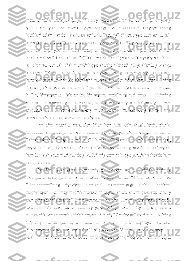 metallar   transmutatsiyasiga,   ya’ni   oddiy   metallarni   oltin   va   kumushga   kimyoviy
yo‘l   bilan   aylantirish   mumkinligiga   ishongan   va   mutaqaddim   kimyogarlarning
kitoblari   ta’siri   ostida   “Risola   as-san’a   ila-lbaraqiy”   (“Baraqiyga   atab   san’at   (al-
kimyo)ga doir risola”)  nomli kichik asar  yozgan. Lekin 30 yoshlarga borib, ilmiy
tajribasi ortgan yosh olim bu sohadagi urinishlarning zoe ketishiga amalda ishonch
hosil qiladi va “Risola al-iksir” (“Iksir haqida risola”) asarida kimyoviy yo‘l bilan
sof   oltin   va   kumush   olish   mumkinligiga   shubha   bildiradi.   40   yoshlarda   yozishga
kirishgan   “Kitob   ash-shifo”da   esa   kimyogarlarning   transmutatsiya   sohasidagi
barcha   harakatlari   behuda   ekanligini   nazariy   jihatdan   isbotlashga   urindi.   Uning
fikricha,   o‘sha   vaqtda   ma’lum   bo‘lgan   har   bir   metall   o‘zicha   alohida   bir   modda
bo‘lib,   kimyogarlar   o‘ylagandek   bir   yagona   metallning   turi   emas.   U   oltinning
alohida   bir   elementligini   bilmasada,   uni   narsalardan   yasab   bo‘lmasligini   ham
anglagan   edi.   Olimning   bu   nazariy   mulohazalari   o‘rta   asr   kimyosining   ilmiy
kimyoga o‘sib o‘tishida muhim rol o‘ynadi.
Ibn   Sino   botanika   masalalari   bilan   ham   juda   ko‘p   shug‘ullandi,   chunki
tabobatda ishlatiladigan dorivor moddalarning aksariyati o‘simliklardan olinadi. U
“Kitob ash-shifo” ning “an-nabot” (“O‘simliklar”) qismida o‘simliklarning turlari,
paydo   bo‘lishi,   oziqlanishi,   o‘simlik   a’zolari   va   ularning   vazifalari,   ko‘payishi
hamda o‘sish sharoitlari haqida yozadi, ilmiy terminologiya yaratish sohasida ham
ish olib boradi.
Ibn   Sino   yoshligidan   astronomiyaga   qiziqqan   va   bu   qiziqish   umrining
oxirigacha   saklangan.   U   8   ta   mustaqil   risola   hamda   “Kitob   ash-shifo”   va
“Donishnoma”ning   riyoziyot   qismlarida   astronomiyaga   alohida   boblarni
bag‘ishlagan.   Ptolemeyning   “Almagest”ini   qayta   ishlab,   shuning   asosida   amaliy
astronomiya   bo‘yicha   qo‘llanma   yaratgan.   Ibn   Sino   Jurjon   shahrining   geografik
uzunligini   o‘z   davri   uchun   butunlay   yangi   bo‘lgan   usul   –   Oyning   eng   baland
nuqtasini kuzatish opqali aniqlab bergan. Beruniy “Geodeziya” asarida bu usulning
to‘g‘riligi   haqida   gapirib,   uni   faqat   Ibn   Sino   nomi   bilan   bog‘laydi.   Bu   usul
Yevropada   500   yil   dan   keyin   (1514-yil)   astronom   Verner   tomonidan   yangidan
kashf qilindi.  Matematika sohasida Ibn Sino Yevklidning “Negizlar” kitobini qayta 