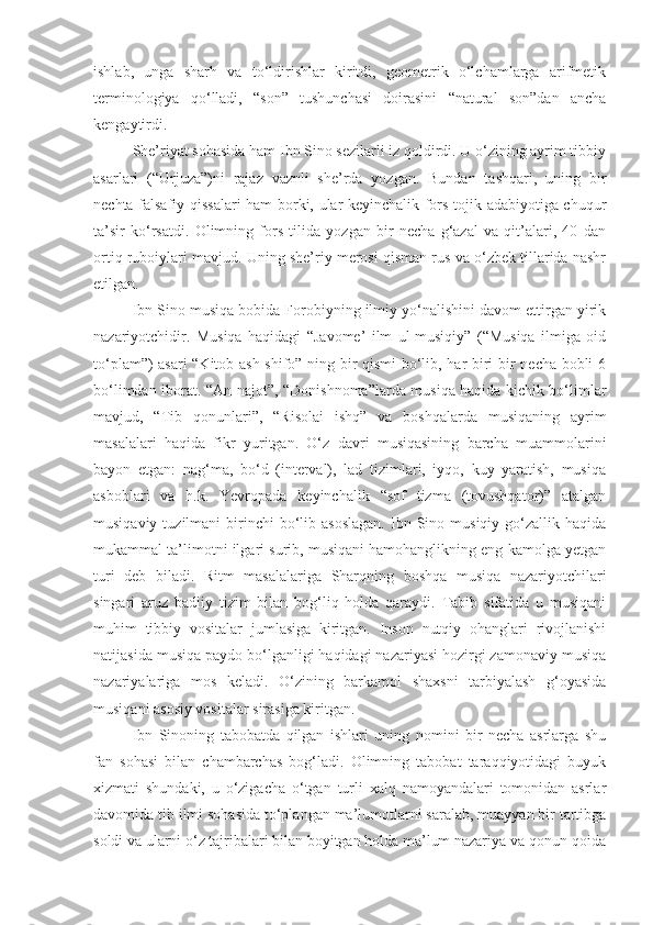 ishlab,   unga   sharh   va   to‘ldirishlar   kiritdi,   geometrik   o‘lchamlarga   arifmetik
terminologiya   qo‘lladi,   “son”   tushunchasi   doirasini   “natural   son”dan   ancha
kengaytirdi.
She’riyat sohasida ham Ibn Sino sezilarli iz qoldirdi. U o‘zining ayrim tibbiy
asarlari   (“Urjuza”)ni   rajaz   vaznli   she’rda   yozgan.   Bundan   tashqari,   uning   bir
nechta falsafiy qissalari ham borki, ular keyinchalik fors-tojik adabiyotiga chuqur
ta’sir   ko‘rsatdi.   Olimning   fors   tilida   yozgan   bir   necha   g‘azal   va   qit’alari,   40   dan
ortiq ruboiylari mavjud. Uning she’riy merosi qisman rus va o‘zbek tillarida nashr
etilgan.
Ibn Sino musiqa bobida Forobiyning ilmiy yo‘nalishini davom ettirgan yirik
nazariyotchidir.   Musiqa   haqidagi   “Javome’   ilm   ul-musiqiy”   (“Musiqa   ilmiga   oid
to‘plam”) asari “Kitob ash-shifo” ning bir qismi  bo‘lib, har biri bir necha bobli 6
bo‘limdan iborat. “An-najot”, “Donishnoma”larda musiqa haqida kichik bo‘limlar
mavjud,   “Tib   qonunlari”,   “Risolai   ishq”   va   boshqalarda   musiqaning   ayrim
masalalari   haqida   fikr   yuritgan.   O‘z   davri   musiqasining   barcha   muammolarini
bayon   etgan:   nag‘ma,   bo‘d   (interval),   lad   tizimlari,   iyqo,   kuy   yaratish,   musiqa
asboblari   va   h.k.   Yevropada   keyinchalik   “sof   tizma   (tovushqator)”   atalgan
musiqaviy  tuzilmani  birinchi   bo‘lib  asoslagan.  Ibn  Sino  musiqiy  go‘zallik  haqida
mukammal ta’limotni ilgari surib, musiqani hamohanglikning eng kamolga yetgan
turi   deb   biladi.   Ritm   masalalariga   Sharqning   boshqa   musiqa   nazariyotchilari
singari   aruz   badiiy   tizim   bilan   bog‘liq   holda   qaraydi.   Tabib   sifatida   u   musiqani
muhim   tibbiy   vositalar   jumlasiga   kiritgan.   Inson   nutqiy   ohanglari   rivojlanishi
natijasida musiqa paydo bo‘lganligi haqidagi nazariyasi hozirgi zamonaviy musiqa
nazariyalariga   mos   keladi.   O‘zining   barkamol   shaxsni   tarbiyalash   g‘oyasida
musiqani asosiy vositalar sirasiga kiritgan.
Ibn   Sinoning   tabobatda   qilgan   ishlari   uning   nomini   bir   necha   asrlarga   shu
fan   sohasi   bilan   chambarchas   bog‘ladi.   Olimning   tabobat   taraqqiyotidagi   buyuk
xizmati   shundaki,   u   o‘zigacha   o‘tgan   turli   xalq   namoyandalari   tomonidan   asrlar
davomida tib ilmi sohasida to‘plangan ma’lumotlarni saralab, muayyan bir tartibga
soldi va ularni o‘z tajribalari bilan boyitgan holda ma’lum nazariya va qonun-qoida 