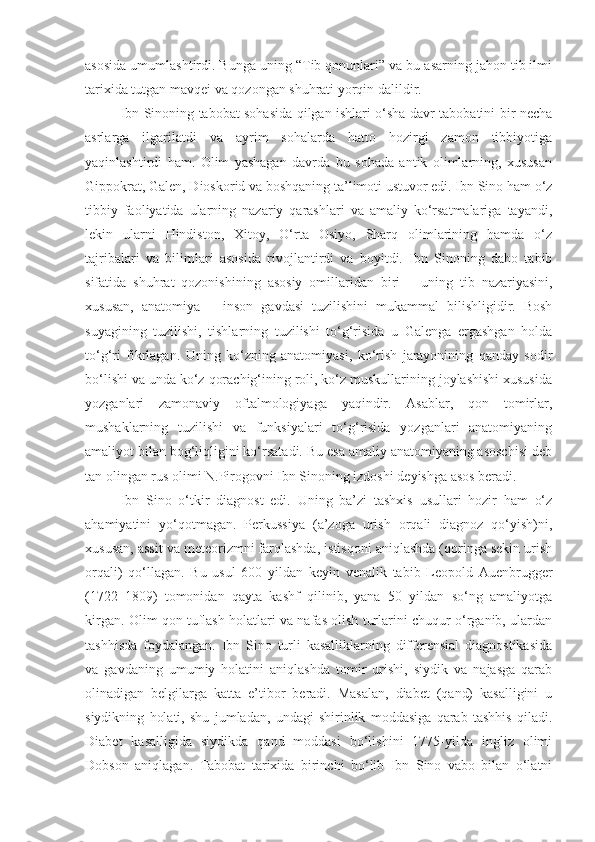 asosida umumlashtirdi. Bunga uning “Tib qonunlari” va bu asarning jahon tib ilmi
tarixida tutgan mavqei va qozongan shuhrati yorqin dalildir.
Ibn Sinoning tabobat sohasida qilgan ishlari o‘sha davr tabobatini bir necha
asrlarga   ilgarilatdi   va   ayrim   sohalarda   hatto   hozirgi   zamon   tibbiyotiga
yaqinlashtirdi   ham.   Olim   yashagan   davrda   bu   sohada   antik   olimlarning,   xususan
Gippokrat, Galen, Dioskorid va boshqaning ta’limoti ustuvor edi. Ibn Sino ham o‘z
tibbiy   faoliyatida   ularning   nazariy   qarashlari   va   amaliy   ko‘rsatmalariga   tayandi,
lekin   ularni   Hindiston,   Xitoy,   O‘rta   Osiyo,   Sharq   olimlarining   hamda   o‘z
tajribalari   va   bilimlari   asosida   rivojlantirdi   va   boyitdi.   Ibn   Sinoning   daho   tabib
sifatida   shuhrat   qozonishining   asosiy   omillaridan   biri   –   uning   tib   nazariyasini,
xususan,   anatomiya   –   inson   gavdasi   tuzilishini   mukammal   bilishligidir.   Bosh
suyagining   tuzilishi,   tishlarning   tuzilishi   to‘g‘risida   u   Galenga   ergashgan   holda
to‘g‘ri   fikrlagan.   Uning   ko‘zning   anatomiyasi,   ko‘rish   jarayonining   qanday   sodir
bo‘lishi va unda ko‘z qorachig‘ining roli, ko‘z muskullarining joylashishi xususida
yozganlari   zamonaviy   oftalmologiyaga   yaqindir.   Asablar,   qon   tomirlar,
mushaklarning   tuzilishi   va   funksiyalari   to‘g‘risida   yozganlari   anatomiyaning
amaliyot bilan bog‘liqligini ko‘rsatadi. Bu esa amaliy anatomiyaning asoschisi deb
tan olingan rus olimi N.Pirogovni Ibn Sinoning izdoshi deyishga asos beradi.
Ibn   Sino   o‘tkir   diagnost   edi.   Uning   ba’zi   tashxis   usullari   hozir   ham   o‘z
ahamiyatini   yo‘qotmagan.   Perkussiya   (a’zoga   urish   orqali   diagnoz   qo‘yish)ni,
xususan, assit va meteorizmni farqlashda, istisqoni aniqlashda (qoringa sekin urish
orqali)   qo‘llagan.   Bu   usul   600   yildan   keyin   venalik   tabib   Leopold   Auenbrugger
(1722 – 1809)   tomonidan   qayta   kashf   qilinib,   yana   50   yildan   so‘ng   amaliyotga
kirgan. Olim qon tuflash holatlari va nafas olish turlarini chuqur o‘rganib, ulardan
tashhisda   foydalangan.   Ibn   Sino   turli   kasalliklarning   differensial   diagnostikasida
va   gavdaning   umumiy   holatini   aniqlashda   tomir   urishi,   siydik   va   najasga   qarab
olinadigan   belgilarga   katta   e’tibor   beradi.   Masalan,   diabet   (qand)   kasalligini   u
siydikning   holati,   shu   jumladan,   undagi   shirinlik   moddasiga   qarab   tashhis   qiladi.
Diabet   kasalligida   siydikda   qand   moddasi   bo‘lishini   1775-yilda   ingliz   olimi
Dobson   aniqlagan.   Tabobat   tarixida   birinchi   bo‘lib   Ibn   Sino   vabo   bilan   o‘latni 