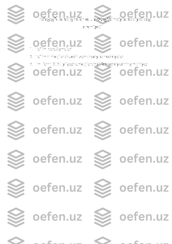 Pedagogik paradigmalar va ularning ijtimoiy taraqqiyotidagi
ahamiyati
1. Ta’lim paradigmalari
2. Ta’limni rivojlantiruvchi zamonaviy konsepsiyalar
3. Ilm-fanni 2030-yilgacha rivojlantirish konsepsiyasining mohiyati 