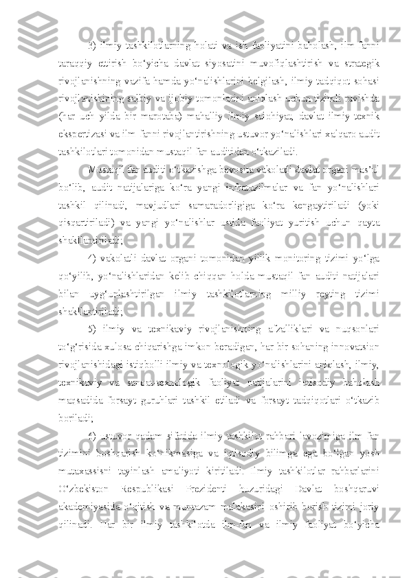 3)   ilmiy   tashkilotlarning   holati   va   ish   faoliyatini   baholash,   ilm-fanni
taraqqiy   ettirish   bo‘yicha   davlat   siyosatini   muvofiqlashtirish   va   strategik
rivojlanishning vazifa hamda  yo‘nalishlarini  belgilash, ilmiy-tadqiqot  sohasi
rivojlanishining salbiy va ijobiy tomonlarini aniqlash  uchun tizimli ravishda
(har   uch   yilda   bir   marotaba)   mahalliy   ilmiy   salohiyat,   davlat   ilmiy-texnik
ekspertizasi va ilm-fanni rivojlantirishning ustuvor yo‘nalishlari xalqaro audit
tashkilotlari tomonidan mustaqil fan auditidan o‘tkaziladi.
Mustaqil fan auditi o‘tkazishga bevosita vakolatli davlat organi mas’ul
bo‘lib,   audit   natijalariga   ko‘ra   yangi   infratuzilmalar   va   fan   yo‘nalishlari
tashkil   qilinadi,   mavjudlari   samaradorligiga   ko‘ra   kengaytiriladi   (yoki
qisqartiriladi)   va   yangi   yo‘nalishlar   ustida   faoliyat   yuritish   uchun   qayta
shakllantiriladi;
4)   vakolatli   davlat   organi   tomonidan   yillik   monitoring   tizimi   yo‘lga
qo‘yilib,   yo‘nalishlaridan   kelib   chiqqan   holda   mustaqil   fan   auditi   natijalari
bilan   uyg‘unlashtirilgan   ilmiy   tashkilotlarning   milliy   reyting   tizimi
shakllantiriladi;
5)   ilmiy   va   texnikaviy   rivojlanishning   afzalliklari   va   nuqsonlari
to‘g‘risida xulosa chiqarishga imkon beradigan, har bir sohaning innovatsion
rivojlanishidagi istiqbolli ilmiy va texnologik yo‘nalishlarini aniqlash, ilmiy,
texnikaviy   va   sanoat-texnologik   faoliyat   natijalarini   iqtisodiy   baholash
maqsadida   forsayt   guruhlari   tashkil   etiladi   va   forsayt   tadqiqotlari   o‘tkazib
boriladi;
6)   ustuvor   qadam   sifatida   ilmiy   tashkilot   rahbari   lavozimiga   ilm-fan
tizimini   boshqarish   ko‘nikmasiga   va   iqtisodiy   bilimga   ega   bo‘lgan   yosh
mutaxassisni   tayinlash   amaliyoti   kiritiladi.   Ilmiy   tashkilotlar   rahbarlarini
O‘zbekiston   Respublikasi   Prezidenti   huzuridagi   Davlat   boshqaruvi
akademiyasida   o‘qitish   va   muntazam   malakasini   oshirib   borish   tizimi   joriy
qilinadi.   Har   bir   ilmiy   tashkilotda   ilm-fan   va   ilmiy   faoliyat   bo‘yicha 