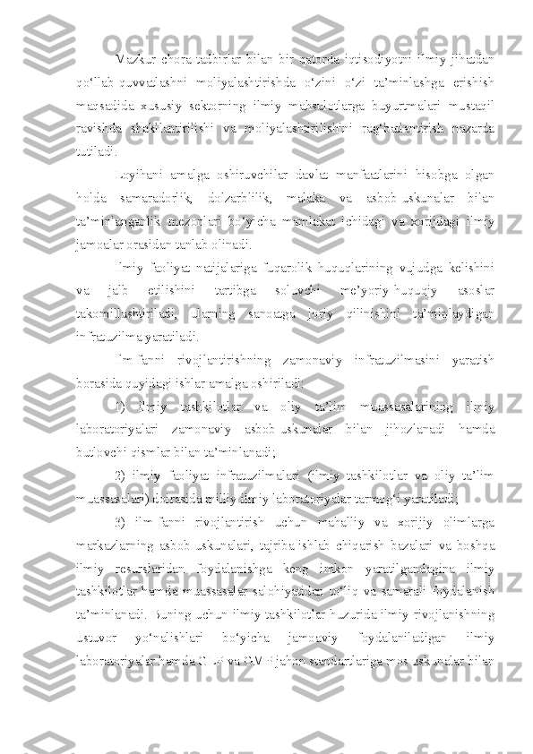 Mazkur   chora-tadbirlar   bilan   bir   qatorda   iqtisodiyotni   ilmiy   jihatdan
qo‘llab-quvvatlashni   moliyalashtirishda   o‘zini   o‘zi   ta’minlashga   erishish
maqsadida   xususiy   sektorning   ilmiy   mahsulotlarga   buyurtmalari   mustaqil
ravishda   shakllantirilishi   va   moliyalashtirilishini   rag‘batlantirish   nazarda
tutiladi.
Loyihani   amalga   oshiruvchilar   davlat   manfaatlarini   hisobga   olgan
holda   samaradorlik,   dolzarblilik,   malaka   va   asbob-uskunalar   bilan
ta’minlanganlik   mezonlari   bo‘yicha   mamlakat   ichidagi   va   xorijdagi   ilmiy
jamoalar orasidan tanlab olinadi.
Ilmiy   faoliyat   natijalariga   fuqarolik   huquqlarining   vujudga   kelishini
va   jalb   etilishini   tartibga   soluvchi   me’yoriy-huquqiy   asoslar
takomillashtiriladi,   ularning   sanoatga   joriy   qilinishini   ta’minlaydigan
infratuzilma yaratiladi.
Ilm-fanni   rivojlantirishning   zamonaviy   infratuzilmasini   yaratish
borasida quyidagi ishlar amalga oshiriladi:
1)   ilmiy   tashkilotlar   va   oliy   ta’lim   muassasalarining   ilmiy
laboratoriyalari   zamonaviy   asbob-uskunalar   bilan   jihozlanadi   hamda
butlovchi qismlar bilan ta’minlanadi;
2)   ilmiy   faoliyat   infratuzilmalari   (ilmiy   tashkilotlar   va   oliy   ta’lim
muassasalari) doirasida milliy ilmiy laboratoriyalar tarmog‘i yaratiladi;
3)   ilm-fanni   rivojlantirish   uchun   mahalliy   va   xorijiy   olimlarga
markazlarning   asbob-uskunalari,   tajriba-ishlab   chiqarish   bazalari   va   boshqa
ilmiy   resurslaridan   foydalanishga   keng   imkon   yaratilgandagina   ilmiy
tashkilotlar   hamda   muassasalar   salohiyatidan   to‘liq   va   samarali   foydalanish
ta’minlanadi. Buning uchun ilmiy tashkilotlar huzurida ilmiy rivojlanishning
ustuvor   yo‘nalishlari   bo‘yicha   jamoaviy   foydalaniladigan   ilmiy
laboratoriyalar hamda GLP va GMP jahon standartlariga mos uskunalar bilan 