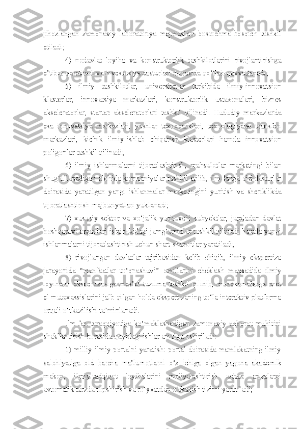 jihozlangan   zamonaviy   laboratoriya   majmualari   bosqichma-bosqich   tashkil
etiladi;
4)   nodavlat   loyiha   va   konstruktorlik   tashkilotlarini   rivojlantirishga
e’tibor qaratiladi va investitsiya dasturlari doirasida qo‘llab-quvvatlanadi;
5)   ilmiy   tashkilotlar,   universitetlar   tarkibida   ilmiy-innovatsion
klasterlar,   innovatsiya   markazlari,   konstruktorlik   ustaxonalari,   biznes
akseleratorlar,   startap   akseleratorlari   tashkil   qilinadi.   Hududiy   markazlarda
esa   innovatsiya   markazlari,   yoshlar   texnoparklari,   texnologiyalar   transferi
markazlari,   kichik   ilmiy-ishlab   chiqarish   klasterlari   hamda   innovatsion
poligonlar tashkil qilinadi;
6)   ilmiy   ishlanmalarni   tijoratlashtirish,   mahsulotlar   marketingi   bilan
shug‘ullanadigan alohida kompaniyalar tashkil etilib, ilm-fanga oid dasturlar
doirasida   yaratilgan   yangi   ishlanmalar   marketingini   yuritish   va   sheriklikda
tijoratlashtirish majburiyatlari yuklanadi;
7)   xususiy   sektor   va   xo‘jalik   yurituvchi   subyektlar,   jumladan   davlat
boshqaruvi organlari ishtirokidagi jamg‘armalar tashkil qilinadi hamda yangi
ishlanmalarni tijoratlashtirish uchun shart-sharoitlar yaratiladi;
8)   rivojlangan   davlatlar   tajribasidan   kelib   chiqib,   ilmiy   ekspertiza
jarayonida   “manfaatlar   to‘qnashuvi”   omillarini   cheklash   maqsadida   ilmiy
loyihalar   ekspertizasiga   mas’ul   tuzilma   tashkil   qilinib,   muhokamalarga   chet
el mutaxassislarini jalb qilgan holda ekspertizaning to‘la interaktiv platforma
orqali o‘tkazilishi ta’minlanadi.
Ilm-fan   taraqqiyotiga   ko‘maklashadigan   zamonaviy   axborot   muhitini
shakllantirish borasida quyidagi ishlar amalga oshiriladi:
1) milliy ilmiy portalni yaratish: portal doirasida mamlakatning ilmiy
salohiyatiga   oid   barcha   ma’lumotlarni   o‘z   ichiga   olgan   yagona   akademik
makon,   ilmiy-tadqiqot   loyihalarini   moliyalashtirish   uchun   arizalarni
avtomatik tarzda topshirish va ro‘yxatdan o‘tkazish tizimi yaratiladi; 