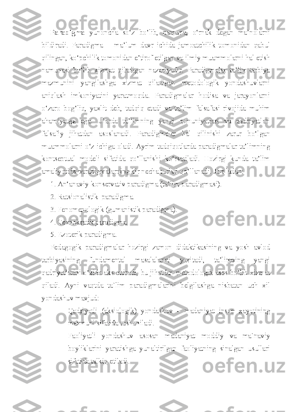 Paradigma   yunoncha   so‘z   bo‘lib,   namuna,   o‘rnak   degan   ma’nolarni
bildiradi.   Paradigma   –   ma’lum   davr   ichida   jamoatchilik   tomonidan   qabul
qilingan, ko‘pchilik tomonidan e’tirof etilgan va ilmiy muammolarni hal etish
namunasi   bo‘lib   xizmat   qiladigan   nazariyadir.   Paradigmalar   ta’lim-tarbiya
mazmunini   yangilashga   xizmat   qiladigan   metodologik   yondashuvlarni
aniqlash   imkoniyatini   yaratmoqda.   Paradigmalar   hodisa   va   jarayonlarni
o‘zaro   bog‘liq,   yaxlit   deb,   tadqiq   etadi   va   ta’lim   falsafasi   rivojida   muhim
ahamiyatga   ega.   Ularda   ta’limning   yangi   qonuniyatlari   va   qadriyatlari
falsafiy   jihatdan   asoslanadi.   Paradigmalar   hal   qilinishi   zarur   bo‘lgan
muammolarni o‘z ichiga oladi. Ayrim tadqiqotlarda paradigmalar ta’limning
kontseptual   modeli   sifatida   qo‘llanishi   ko‘rsatiladi.   Hozirgi   kunda   ta’lim
amaliyotida paradigmalarning bir necha turlari qo‘llanadi. Jumladan: 
1. An‘anaviy-konservativ paradigma (ta’lim paradigmasi). 
2. Ratsionalistik  paradigma. 
3. Fenomenologik (gumanistik paradigma). 
4. Texnokratik paradigma. 
5. Ezoterik paradigma. 
Pedagogik   paradigmalar   hozirgi   zamon   didaktikasining   va   yosh   avlod
tarbiyasining   fundamental   masalalarini   yoritadi,   ta’limning   yangi
qadriyatlarini o‘zida aks ettiradi, bu jihatdan metodologik asos bo‘lib xizmat
qiladi.   Ayni   vaqtda   ta`lim   paradigmalarini   belgilashga   nisbatan   uch   xil
yondashuv mavjud:
- Qadriyatli   (aksiologik)   yondashuv   –   madaniyat   inson   xayotining
mazmuni sifatida tushuniladi.
- Faoliyatli   yondashuv   asosan   madaniyat   moddiy   va   ma`naviy
boyliklarini   yaratishga   yunaltirilgan   faoliyatning   sinalgan   usullari
sifatida talkin etiladi. 