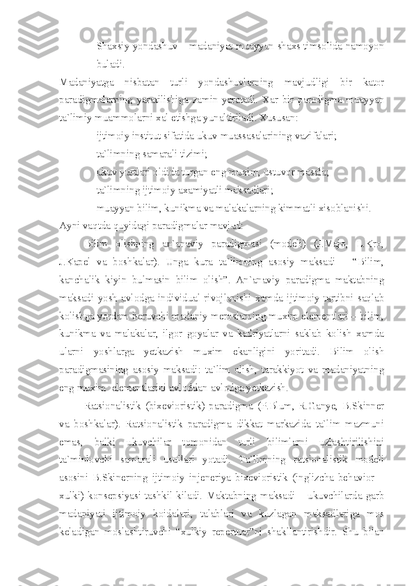 - Shaxsiy yondashuv – madaniyat muayyan shaxs timsolida namoyon
buladi.
Madaniyatga   nisbatan   turli   yondashuvlarning   mavjudligi   bir   kator
paradigmalarning   yaratilishiga   zamin   yaratadi.   Xar   bir   paradigma   muayyan
ta`limiy muammolarni xal etishga yunaltiriladi. Xususan:
- ijtimoiy institut sifatida ukuv muassasalarining vazifalari;
- ta`limning samarali tizimi;
- ukuv yurtlari oldida turgan eng muxim, ustuvor masala;
- ta`limning ijtimoiy axamiyatli maksadlari;
- muayyan bilim, kunikma va malakalarning kimmatli xisoblanishi.
Ayni vaqtda quyidagi paradigmalar mavjud:
Bilim   olishning   an`anaviy   paradigmasi   (modeli)   (J.Majo,   L.Kro,
J.Kapel   va   boshkalar).   Unga   kura   ta`limning   asosiy   maksadi   –   “Bilim,
kanchalik   kiyin   bulmasin   bilim   olish”.   An`anaviy   paradigma   maktabning
maksadi   yosh   avlodga   individual   rivojlanishi   xamda   ijtimoiy   tartibni   saqlab
kolishga yordam beruvchi madaniy meroslarning muxim elementlari – bilim,
kunikma   va   malakalar,   ilgor   goyalar   va   kadriyatlarni   saklab   kolish   xamda
ularni   yoshlarga   yetkazish   muxim   ekanligini   yoritadi.   Bilim   olish
paradigmasining   asosiy   maksadi:   ta`lim   olish,   tarakkiyot   va   madaniyatning
eng muxim    elementlarini avloddan-avlodga yetkazish.
Ratsionalistik   (bixevioristik)   paradigma   (P.Blum,   R.Ganye,   B.Skinner
va   boshkalar).   Ratsionalistik   paradigma   dikkat   markazida   ta`lim   mazmuni
emas,   balki   ukuvchilar   tomonidan   turli   bilimlarni   uzlashtirilishini
ta`minlovchi   samarali   usullari   yotadi.   Ta`limning   ratsionalistik   modeli
asosini   B.Skinerning   ijtimoiy   injeneriya   bixevioristik   (inglizcha   behavior   –
xulki)  konsepsiyasi  tashkil  kiladi.  Maktabning  maksadi  –  ukuvchilarda  garb
madaniyati   ijtimoiy   koidalari,   talablari   va   kuzlagan   maksadlariga   mos
keladigan   moslashtiruvchi   “xulkiy   repertuar”ni   shakllantirishdir.   Shu   bilan 