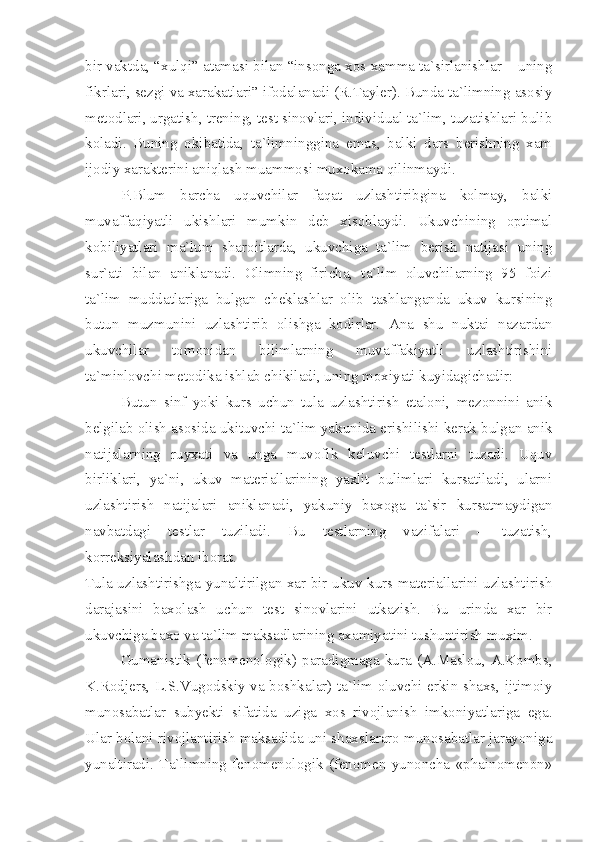 bir vaktda, “xulqi” atamasi bilan “insonga xos xamma ta`sirlanishlar – uning
fikrlari, sezgi va xarakatlari” ifodalanadi (R.Tayler). Bunda ta`limning asosiy
metodlari, urgatish, trening, test sinovlari, individual ta`lim, tuzatishlari bulib
koladi.   Buning   okibatida,   ta`limninggina   emas,   balki   dars   berishning   xam
ijodiy xarakterini aniqlash muammosi muxokama qilinmaydi.
P.Blum   barcha   uquvchilar   faqat   uzlashtiribgina   kolmay,   balki
muvaffaqiyatli   ukishlari   mumkin   deb   xisoblaydi.   Ukuvchining   optimal
kobiliyatlari   ma`lum   sharoitlarda,   ukuvchiga   ta`lim   berish   natijasi   uning
sur`ati   bilan   aniklanadi.   Olimning   firicha,   ta`lim   oluvchilarning   95   foizi
ta`lim   muddatlariga   bulgan   cheklashlar   olib   tashlanganda   ukuv   kursining
butun   muzmunini   uzlashtirib   olishga   kodirlar.   Ana   shu   nuktai   nazardan
ukuvchilar   tomonidan   bilimlarning   muvaffakiyatli   uzlashtirishini
ta`minlovchi metodika ishlab chikiladi, uning moxiyati kuyidagichadir:
Butun   sinf   yoki   kurs   uchun   tula   uzlashtirish   etaloni,   mezonnini   anik
belgilab olish asosida ukituvchi ta`lim yakunida erishilishi kerak bulgan anik
natijalarning   ruyxati   va   unga   muvofik   keluvchi   testlarni   tuzadi.   Uquv
birliklari,   ya`ni,   ukuv   materiallarining   yaxlit   bulimlari   kursatiladi,   ularni
uzlashtirish   natijalari   aniklanadi,   yakuniy   baxoga   ta`sir   kursatmaydigan
navbatdagi   testlar   tuziladi.   Bu   testlarning   vazifalari   –   tuzatish,
korreksiyalashdan iborat.
Tula uzlashtirishga yunaltirilgan xar bir ukuv kurs materiallarini uzlashtirish
darajasini   baxolash   uchun   test   sinovlarini   utkazish.   Bu   urinda   xar   bir
ukuvchiga baxo va ta`lim maksadlarining axamiyatini tushuntirish muxim.
Gumanistik   (fenomenologik)   paradigmaga   kura   (A.Maslou,   A.Kombs,
K.Rodjers, L.S.Vugodskiy va boshkalar) ta`lim oluvchi erkin shaxs, ijtimoiy
munosabatlar   subyekti   sifatida   uziga   xos   rivojlanish   imkoniyatlariga   ega.
Ular bolani rivojlantirish maksadida uni shaxslararo munosabatlar jarayoniga
yunaltiradi.   Ta`limning   fenomenologik   (fenomen   yunoncha   «phainomenon» 