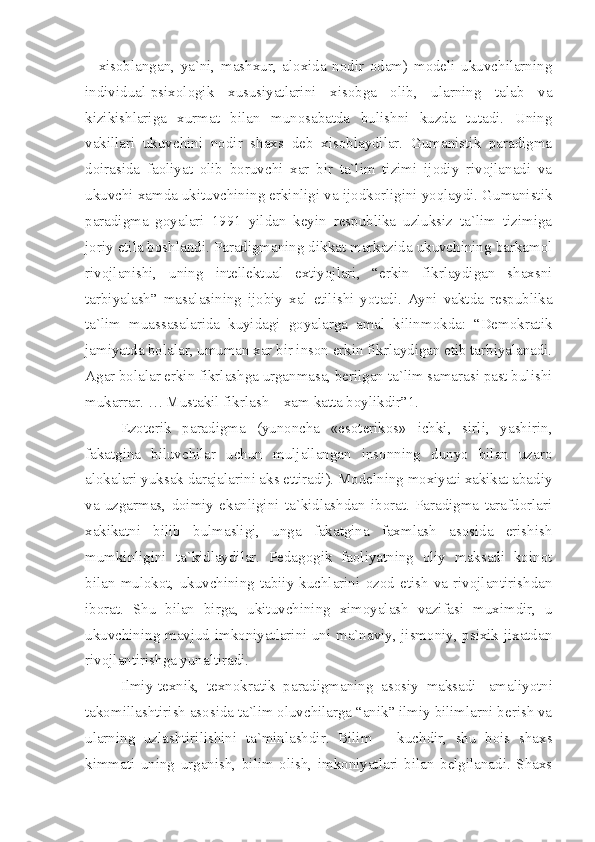 –   xisoblangan,   ya`ni,   mashxur,   aloxida   nodir   odam)   modeli   ukuvchilarning
individual-psixologik   xususiyatlarini   xisobga   olib,   ularning   talab   va
kizikishlariga   xurmat   bilan   munosabatda   bulishni   kuzda   tutadi.   Uning
vakillari   ukuvchini   nodir   shaxs   deb   xisoblaydilar.   Gumanistik   paradigma
doirasida   faoliyat   olib   boruvchi   xar   bir   ta`lim   tizimi   ijodiy   rivojlanadi   va
ukuvchi xamda ukituvchining erkinligi va ijodkorligini yoqlaydi. Gumanistik
paradigma   goyalari   1991   yildan   keyin   respublika   uzluksiz   ta`lim   tizimiga
joriy etila boshlandi. Paradigmaning dikkat markazida ukuvchining barkamol
rivojlanishi,   uning   intellektual   extiyojlari,   “erkin   fikrlaydigan   shaxsni
tarbiyalash”   masalasining   ijobiy   xal   etilishi   yotadi.   Ayni   vaktda   respublika
ta`lim   muassasalarida   kuyidagi   goyalarga   amal   kilinmokda:   “Demokratik
jamiyatda bolalar, umuman xar bir inson erkin fikrlaydigan etib tarbiyalanadi.
Agar bolalar erkin fikrlashga urganmasa, berilgan ta`lim samarasi past bulishi
mukarrar. … Mustakil fikrlash – xam katta boylikdir”1.
Ezoterik   paradigma   (yunoncha   «esoterikos»   ichki,   sirli,   yashirin,
fakatgina   biluvchilar   uchun   muljallangan   insonning   dunyo   bilan   uzaro
alokalari yuksak darajalarini aks ettiradi). Modelning moxiyati xakikat abadiy
va   uzgarmas,   doimiy   ekanligini   ta`kidlashdan   iborat.   Paradigma   tarafdorlari
xakikatni   bilib   bulmasligi,   unga   fakatgina   faxmlash   asosida   erishish
mumkinligini   ta`kidlaydilar.   Pedagogik   faoliyatning   oliy   maksadi   koinot
bilan   mulokot,   ukuvchining   tabiiy   kuchlarini   ozod   etish   va   rivojlantirishdan
iborat.   Shu   bilan   birga,   ukituvchining   ximoyalash   vazifasi   muximdir,   u
ukuvchining mavjud imkoniyatlarini uni ma`naviy, jismoniy, psixik jixatdan
rivojlantirishga yunaltiradi.
Ilmiy-texnik,   texnokratik   paradigmaning   asosiy   maksadi     amaliyotni
takomillashtirish asosida ta`lim oluvchilarga “anik” ilmiy bilimlarni berish va
ularning   uzlashtirilishini   ta`minlashdir.   Bilim   –   kuchdir,   shu   bois   shaxs
kimmati   uning   urganish,   bilim   olish,   imkoniyatlari   bilan   belgilanadi.   Shaxs 