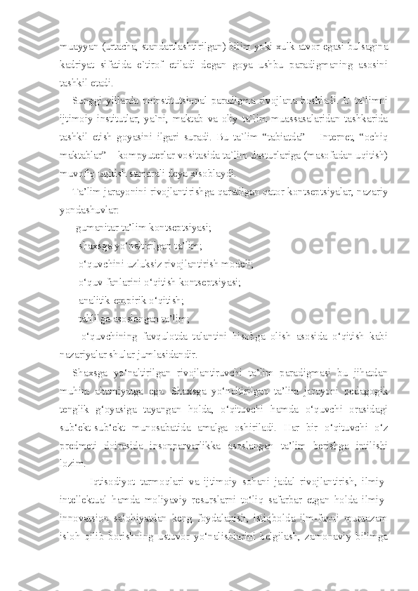 muayyan (urtacha, standartlashtirilgan) bilim yoki xulk-atvor egasi bulsagina
kadriyat   sifatida   e`tirof   etiladi   degan   goya   ushbu   paradigmaning   asosini
tashkil etadi.
Sunggi   yillarda   noinstitutsional   paradigma   rivojlana   boshladi.   U   ta`limni
ijtimoiy   institutlar,   ya`ni,   maktab   va   oliy   ta`lim   muassasalaridan   tashkarida
tashkil   etish   goyasini   ilgari   suradi.   Bu   ta`lim   “tabiatda”   –   Internet,   “ochiq
maktablar” – kompyuterlar vositasida ta`lim dasturlariga (masofadan uqitish)
muvofiq uqitish samarali deya xisoblaydi.
Ta’lim jarayonini rivojlantirishga qaratilgan qator kontseptsiyalar, nazariy
yondashuvlar:
-gumanitar ta’lim kontseptsiyasi;
- shaxsga yo‘naltirilgan ta’lim;
- o‘quvchini uzluksiz rivojlantirish modeli;
- o‘quv fanlarini o‘qitish kontseptsiyasi;
- analitik-empirik o‘qitish;
- tahlilga asoslangan ta’lim;
-   o‘quvchining   favqulotda   talantini   hisobga   olish   asosida   o‘qitish   kabi
nazariyalar shular jumlasidandir. 
Shaxsga   yo‘naltirilgan   rivojlantiruvchi   ta’lim   paradigmasi   bu   jihatdan
muhim   ahamiyatga   ega.   Shaxsga   yo‘naltirilgan   ta’lim   jarayoni   pedagogik
tenglik   g‘oyasiga   tayangan   holda,   o‘qituvchi   hamda   o‘quvchi   orasidagi
sub‘ekt-sub‘ekt   munosabatida   amalga   oshiriladi.   Har   bir   o‘qituvchi   o‘z
predmeti   doirasida   insonparvarlikka   asoslangan   ta’lim   berishga   intilishi
lozim.
Iqtisodiyot   tarmoqlari   va   ijtimoiy   sohani   jadal   rivojlantirish,   ilmiy-
intellektual   hamda   moliyaviy   resurslarni   to‘liq   safarbar   etgan   holda   ilmiy-
innovatsion   salohiyatdan   keng   foydalanish,   istiqbolda   ilm-fanni   muntazam
isloh   qilib   borishning   ustuvor   yo‘nalishlarini   belgilash,   zamonaviy   bilimga 