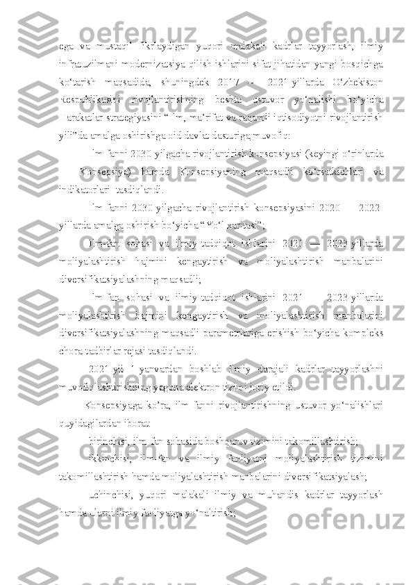 ega   va   mustaqil   fikrlaydigan   yuqori   malakali   kadrlar   tayyorlash,   ilmiy
infratuzilmani modernizatsiya qilish ishlarini sifat jihatidan yangi bosqichga
ko‘tarish   maqsadida,   shuningdek   2017   —   2021-yillarda   O‘zbekiston
Respublikasini   rivojlantirishning   beshta   ustuvor   yo‘nalishi   bo‘yicha
Harakatlar strategiyasini “Ilm, ma’rifat va raqamli iqtisodiyotni rivojlantirish
yili”da amalga oshirishga oid   davlat dasturiga        muvofiq:
Ilm-fanni 2030-yilgacha rivojlantirish konsepsiyasi (keyingi o‘rinlarda
—   Konsepsiya)   hamda   Konsepsiyaning   maqsadli   ko‘rsatkichlari   va
indikatorlari    tasdiqlandi.
Ilm-fanni   2030-yilgacha   rivojlantirish   konsepsiyasini   2020   —   2022-
yillarda amalga oshirish bo‘yicha “Yo‘l xaritasi”;
Ilm-fan   sohasi   va   ilmiy-tadqiqot   ishlarini   2021   —   2023-yillarda
moliyalashtirish   hajmini   kengaytirish   va   moliyalashtirish   manbalarini
diversifikatsiyalashning maqsadli;
Ilm-fan   sohasi   va   ilmiy-tadqiqot   ishlarini   2021   —   2023-yillarda
moliyalashtirish   hajmini   kengaytirish   va   moliyalashtirish   manbalarini
diversifikatsiyalashning maqsadli parametrlariga erishish bo‘yicha kompleks
chora-tadbirlar rejasi tasdiqlandi.
2021-yil   1-yanvardan   boshlab   Ilmiy   darajali   kadrlar   tayyorlashni
muvofiqlashtirishning yagona elektron tizimi joriy etildi.
Konsepsiyaga   ko’ra,   ilm-fanni   rivojlantirishning   ustuvor   yo‘nalishlari
quyidagilardan iborat:
birinchisi, ilm-fan sohasida boshqaruv tizimini takomillashtirish;
ikkinchisi,   ilm-fan   va   ilmiy   faoliyatni   moliyalashtirish   tizimini
takomillashtirish hamda moliyalashtirish manbalarini diversifikatsiyalash;
uchinchisi,   yuqori   malakali   ilmiy   va   muhandis   kadrlar   tayyorlash
hamda ularni ilmiy faoliyatga yo‘naltirish; 