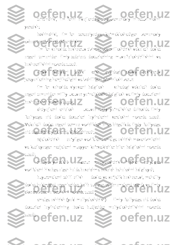 to‘rtinchisi,   ilm-fanni   rivojlantirishning   zamonaviy   infratuzilmasini
yaratish;
beshinchisi,   ilm-fan   taraqqiyotiga   ko‘maklashadigan   zamonaviy
axborot muhitini shakllantirish.
Ilm-fan sohasida boshqaruv tizimini takomillashtirish vakolatli davlat
organi   tomonidan   ilmiy-tadqiqot   dasturlarining   muvofiqlashtirilishini   va
boshqarilishini nazarda tutadi.
Ilmiy   faoliyatni   tashkil   etish   quyidagi   asosiy   boshqaruv
jarayonlarining hamjihatligini va izchilligini ta’minlashi zarur:
ilm-fan   sohasida   siyosatni   belgilash   —   sohadagi   vakolatli   davlat
organi tomonidan milliy ustuvor yo‘nalishlarni belgilash va ilmiy dasturlarni
boshqarishni nazarda tutadi;
ehtiyojlarni   aniqlash   —   ustuvor   ilmiy   yo‘nalishlar   doirasida   ilmiy
faoliyatga   oid   davlat   dasturlari   loyihalarini   saralashni   nazarda   tutadi.
Vakolatli   davlat   organi   tarmoq   vazirliklari   bilan   birgalikda   ilmiy   faoliyatga
oid dasturlar loyihalarini ishlab chiqadi;
rejalashtirish — qo‘yilgan vazifalarni amalga oshirish mexanizmlarini
va  kutilayotgan  natijalarni  muayyan  ko‘rsatkichlar  bilan  belgilashni  nazarda
tutadi;
moliyaviy   tahlil   —   zarur   moliyalashtirish   hajmini   qo‘yilgan
vazifalarni hisobga olgan holda bosqichma-bosqich baholashni belgilaydi;
buyurtmalarni tahlil qilish — davlat va xo‘jalik boshqaruvi, mahalliy
davlat hokimiyati organlaridan kelib tushgan talabnomalarni texnik va ilmiy
ekspertizadan o‘tkazishni nazarda tutadi;
amalga oshirish (yoki moliyalashtirish) — ilmiy faoliyatga oid davlat
dasturlari   loyihalarining   Davlat   budjetidan   moliyalashtirilishini   nazarda
tutadi; 