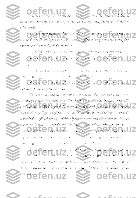 natijalarni   monitoring   va   tahlil   qilish   —   ilmiy   faoliyatga   oid   davlat
dasturlarini   amalga   oshirishning   holati   va   kutilgan   natijalarga   erishilganligi
baholanadi;
natijalarga   mutaxassis   bahosini   olish   —   texnik   va   ilmiy   ekspertiza
o‘tkazish   orqali   amalga   oshiriladi.   Bunda   loyihalar   bo‘yicha   oraliq   natijalar
ekspertizasi ham o‘tkazilishi mumkin;
tijoratlashtirish   va   natijalarni   ishlab   chiqarishga   yo‘naltirish   —
natijalarni  iqtisodiyot  tarmoqlariga  va  ijtimoiy   sohaga   joriy   qilishni  nazarda
tutadi;
ilmiy faoliyatni boshqarish — ilm-fan va ilmiy faoliyatning vakolatli
davlat organi tomonidan boshqarilishini nazarda tutadi.
Bunda, ilm-fan sohasida boshqaruv tizimini takomillashtirish borasida
quyidagi ishlar amalga oshiriladi:
1)   jahon   tajribasida   loyihaviy   boshqaruv   o‘zining   samaradorligini
ko‘rsatayotganini   inobatga   olib,   ilm-fanni   boshqarishda   dasturiy   maqsadli
yondashuvni   qo‘llash,   yangi   boshqaruv   vositalarini   joriy   etish   va   ulardan
foydalanish   yo‘lga   qo‘yiladi.   Bu   tashkilot   ichida   mablag‘larni   samarali
taqsimlash, loyihani amalga oshirish jarayonini nazorat qilish hamda ichki va
tashqi   muhitdagi   o‘zgarishlarni   hisobga   olgan   holda   uning   bajarilishiga
tuzatish   kiritish   imkonini   beradi.   Budjetdan   moliyalashtiriladigan   grant
loyihalariga davlat buyurtmasi joriy qilinadi va loyihalarga tanlovlar vakolatli
davlat organi tomonidan tematik tarzda muntazam o‘tkazib boriladi;
2)   respublikada   ilmiy   sohaning   holati   va   kelgusida   rivojlanishini
aniqlash   uchun   maqsadli   ko‘rsatkichlarning   strategik   jihatdan   maqbul
bazasini, ilmiy faoliyat  sohasidagi  chuqur, batafsil ekspert-tahlil  va  prognoz
ishlarini   tayyorlash   hamda   amalga   oshirish   bo‘yicha   milliy   dastur   ishlab
chiqiladi; 