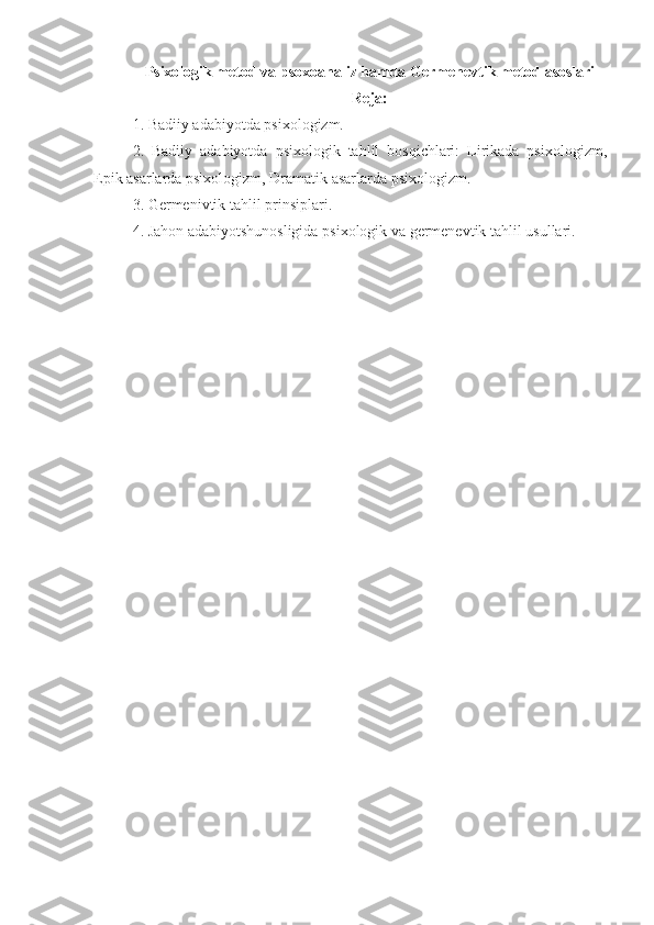 Psixologik metod va psoxoanaliz hamda Germenevtik metod asoslari
Reja:
1. Badiiy adabiyotda psixologizm.
2.   Badiiy   adabiyotda   psixologik   tahlil   bosqichlari:   Lirikada   psixologizm,
Epik asarlarda psixologizm, Dramatik asarlarda psixologizm.
3. Germenivtik tahlil prinsiplari.
4. Jahon adabiyotshunosligida psixologik va germenevtik tahlil usullari. 