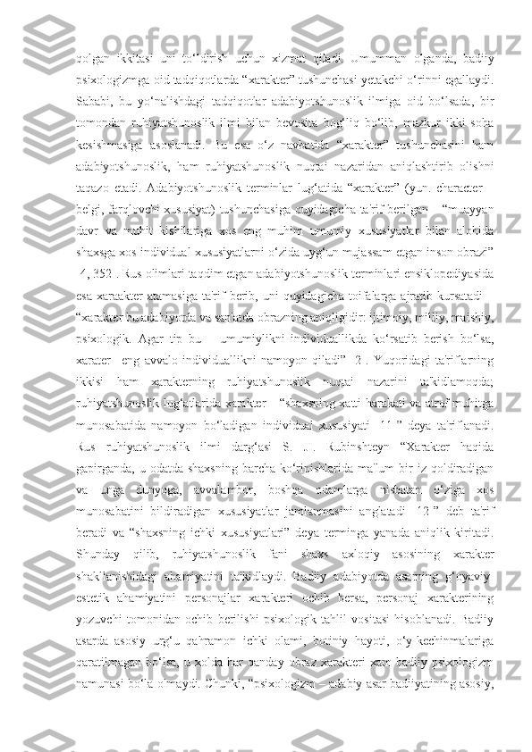 qolgan   ikkitasi   uni   to‘ldirish   uchun   xizmat   qiladi.   Umumman   olganda,   badiiy
psixologizmga oid tadqiqotlarda “xarakter” tushunchasi yetakchi o‘rinni egallaydi.
Sababi,   bu   yo‘nalishdagi   tadqiqotlar   adabiyotshunoslik   ilmiga   oid   bo‘lsada,   bir
tomondan   ruhiyatshunoslik   ilmi   bilan   bevosita   bog‘liq   bo‘lib,   mazkur   ikki   soha
kesishmasiga   asoslanadi.   Bu   esa   o‘z   navbatida   “xarakter”   tushunchasini   ham
adabiyotshunoslik,   ham   ruhiyatshunoslik   nuqtai   nazaridan   aniqlashtirib   olishni
taqazo   etadi.   Adabiyotshunoslik   terminlar   lug‘atida   “xarakter”   (yun.   character   –
belgi, farqlovchi xususiyat) tushunchasiga quyidagicha ta'rif berilgan – “muayyan
davr   va   muhit   kishilariga   xos   eng   muhim   umumiy   xususiyatlar   bilan   alohida
shaxsga xos individual xususiyatlarni o‘zida uyg‘un mujassam etgan inson obrazi”
[4, 352]. Rus olimlari taqdim etgan adabiyotshunoslik terminlari ensiklopediyasida
esa  xaraakter  atamasiga   ta'rif   berib,  uni  quyidagicha  toifalarga  ajratib kursatadi   –
“xarakter bu adabiyotda va san'atda obrazning aniqligidir: ijtimoiy, milliy, maishiy,
psixologik.   Agar   tip   bu   –   umumiylikni   individuallikda   ko‘rsatib   berish   bo‘lsa,
xarater–   eng   avvalo   individuallikni   namoyon   qiladi”   [2].   Yuqoridagi   ta'riflarning
ikkisi   ham   xarakterning   ruhiyatshunoslik   nuqtai   nazarini   ta'kidlamoqda;
ruhiyatshunoslik lug‘atlarida xarakter – “shaxsning xatti-harakati va atrof muhitga
munosabatida   namoyon   bo‘ladigan   individual   xususiyati   [11]”   deya   ta'riflanadi.
Rus   ruhiyatshunoslik   ilmi   darg‘asi   S.   JI.   Rubinshteyn   “Xarakter   haqida
gapirganda,  u odatda shaxsning  barcha ko‘rinishlarida ma'lum  bir  iz qoldiradigan
va   unga   dunyoga,   avvalambor,   boshqa   odamlarga   nisbatan   o‘ziga   xos
munosabatini   bildiradigan   xususiyatlar   jamlanmasini   anglatadi   [12]”   deb   ta'rif
beradi   va   “shaxsning   ichki   xususiyatlari”   deya   terminga   yanada   aniqlik   kiritadi.
Shunday   qilib,   ruhiyatshunoslik   fani   shaxs   axloqiy   asosining   xarakter
shakllanishidagi   ahamiyatini   ta'kidlaydi.   Badiiy   adabiyotda   asarning   g‘oyaviy-
estetik   ahamiyatini   personajlar   xarakteri   ochib   bersa,   personaj   xarakterining
yozuvchi   tomonidan   ochib   berilishi   psixologik   tahlil   vositasi   hisoblanadi.   Badiiy
asarda   asosiy   urg‘u   qahramon   ichki   olami,   botiniy   hayoti,   o‘y-kechinmalariga
qaratilmagan   bo‘lsa,   u   xolda   har   qanday   obraz   xarakteri   xam   badiiy   psixologizm
namunasi bo‘la olmaydi. Chunki, “psixologizm – adabiy asar badiiyatining asosiy, 