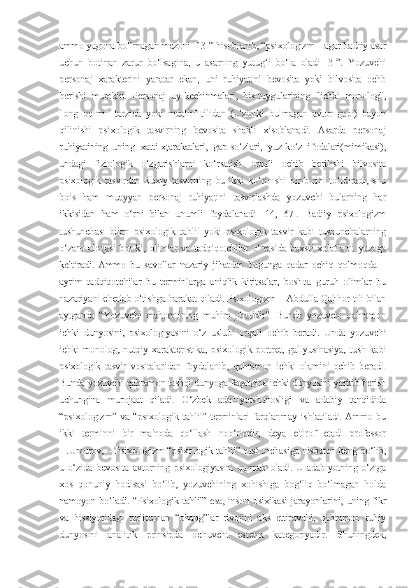 ammo yagona bo‘lmagan mezoni [13]” hisoblanib, “psixologizm – agar badiiy asar
uchun   botinan   zarur   bo‘lsagina,   u   asarning   yutug‘i   bo‘la   oladi   [3]”.   Yozuvchi
personaj   xarakterini   yaratar   ekan,   uni   ruhiyatini   bevosita   yoki   bilvosita   ochb
berishi   mumkin.   Personaj   uy-kechinmalari,   his-tuygularining   "ichki   monolog",
"ong   oqimi"   tarzida   yoki   muallif   tilidan   (o‘ziniki   bulmagan   avtor   gapi)   bayon
qilinishi   psixologik   tasvirning   bevosita   shakli   xisoblanadi.   Asarda   personaj
ruhiyatining   uning   xatti-x;arakatlari,   gap-so‘zlari,   yuz-ko‘z   ifodalari(mimikasi),
undagi   fiziologik   o‘zgarishlarni   ko‘rsatish   orqali   ochib   berilishi   bilvosita
psixologik   tasvirdir.   Ruxiy   tasvirning   bu   ikki   ko‘rinishi   bir-birini   to‘ldiradi,   shu
bois   ham   muayyan   personaj   ruhiyatini   tasvirlashda   yozuvchi   bularning   har
ikkisidan   ham   o‘rni   bilan   unumli   foydalanadi   [14,   67].   Badiiy   psixologizm
tushunchasi   bilan   psixologik   tahlil   yoki   psixologik   tasvir   kabi   tushunchalarning
o‘zaro   aloqasi   bor-ki,   olimlar   va   tadqiqotchilar   o‘rtasida   baxsli   xolatlarni   yuzaga
keltiradi.   Ammo   bu   savollar   nazariy   jihatdan   bugunga   qadar   ochiq   qolmoqda   –
ayrim   tadqiqotchilar   bu   terminlarga   aniqlik   kiritsalar,   boshqa   guruh   olimlar   bu
nazariyani chetlab o‘tishga harakat qiladi. Psixologizm – Abdulla Qahhor tili bilan
aytganda   “Yozuvchi   mahoratining   muhim   jihatidir”.   Bunda   yozuvchi   qahramon
ichki   dunyosini,   psixologiyasini   o‘z   uslubi   orqali   ochib   beradi.   Unda   yozuvchi
ichki   monolog,  nutqiy  xarakteristika,  psixologik   portret,  gallyusinasiya,  tush  kabi
psixologik   tasvir   vositalaridan   foydalanib,   qahramon   ichki   olamini   ochib   beradi.
Bunda yozuvchi qahramon tashqi dunyoga faqatgina ichki dunyosini yoritib berish
uchungina   murojaat   qiladi.   O‘zbek   adabiyotshunosligi   va   adabiy   tanqidida
“psixologizm”   va   “psixologik   tahlil”   terminlari   farqlanmay   ishlatiladi.   Ammo   bu
ikki   terminni   bir   ma'noda   qo‘llash   noo‘rindir,   deya   e'tirof   etadi   professor
H.Umurov, – Psixologizm “psixologik tahlil” tushunchasiga nisbatan keng bo‘lib,
u   o‘zida   bevosita   avtorning   psixologiyasini   qamrab   oladi.   U   adabiyotning   o‘ziga
xos   qonuniy   hodisasi   bo‘lib,   yozuvchining   xohishiga   bog‘liq   bo‘lmagan   holda
namoyon bo‘ladi. “Psixologik tahlil” esa, inson psixikasi  jarayonlarini, uning fikr
va   hissiyotidagi   turlituman   “ohang”lar   rivojini   aks   ettiruvchi,   qahramon   ruhiy
dunyosini   analitik   prinsipda   ochuvchi   estetik   kategoriyadir.   Shuningdek, 