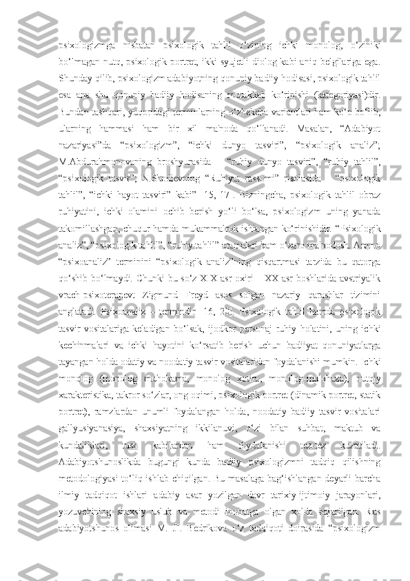 psixologizmga   nisbatan   psixologik   tahlil   o‘zining   ichki   monolog,   o‘ziniki
bo‘lmagan  nutq, psixologik  portret,  ikki  syujetli  diolog kabi   aniq  belgilariga  ega.
Shunday qilib, psixologizm adabiyotning qonuniy badiiy hodisasi, psixologik tahlil
esa   ana   shu   qonuniy   badiiy   hodisaning   murakkab   ko‘rinishi   (kategoriyasi)dir.
Bundan tashqari, yuqoridagi terminlarning o‘zbekcha variantlari ham ko‘p bo‘lib,
ularning   hammasi   ham   bir   xil   ma'noda   qo‘llanadi.   Masalan,   “Adabiyot
nazariyasi”da   “psixologizm”,   “ichki   dunyo   tasviri”,   “psixologik   analiz”;
M.Abdurahmonovaning   broshyurasida   –   “ruhiy   dunyo   tasviri”,   “ruhiy   tahlil”,
“psixologik   tasvir”;   N.Shodievning   “Ruhiyat   rassomi”   risolasida   –   “psixologik
tahlil”,   “ichki   hayot   tasviri”   kabi”   [15,   17].   Bizningcha,   psixologik   tahlil   obraz
ruhiyatini,   ichki   olamini   ochib   berish   yo‘li   bo‘lsa,   psixologizm   uning   yanada
takomillashgan, chuqur hamda mukammalrok ishlangan ko‘rinishidir. “Psixologik
analiz”, “psixologik tahlil”, “ruhiy tahlil” atamalari ham o‘zaro ma'nodosh. Ammo
“psixoanaliz”   terminini   “psixologik   analiz”ning   qisqartmasi   tarzida   bu   qatorga
qo‘shib bo‘lmaydi. Chunki  bu so‘z XIX asr oxiri – XX asr  boshlarida avstriyalik
vrach-psixoterapevt   Zigmund   Freyd   asos   solgan   nazariy   qarashlar   tizimini
anglatadi.   Psixoanaliz   –   termindir   [16,   20].   Psixologik   tahlil   hamda   psixologik
tasvir   vositalariga   keladigan   bo‘lsak,   ijodkor   personaj   ruhiy   holatini,   uning   ichki
kechinmalari   va   ichki   hayotini   ko‘rsatib   berish   uchun   badiiyat   qonuniyatlarga
tayangan holda odatiy va noodatiy tasvir vositalaridan foydalanishi mumkin. Ichki
monolog   (monolog   muhokama,   monolog   xotira,   monolog-mulohaza),   nutqiy
xarakteristika, takror so‘zlar, ong oqimi, psixologik portret (dinamik portret, statik
portret),   ramzlardan   unumli   foydalangan   holda,   noodatiy   badiiy   tasvir   vositalari
gallyusiyanasiya,   shaxsiyatning   ikkilanuvi,   o‘zi   bilan   suhbat,   maktub   va
kundaliklari,   tush   kabilardan   ham   foydalanishi   tez-tez   kuzatiladi.
Adabiyotshunoslikda   bugungi   kunda   badiiy   psixologizmni   tadqiq   qilishning
metodologiyasi  to‘liq ishlab chiqilgan. Bu masalaga  bag‘ishlangan deyarli  barcha
ilmiy   tadqiqot   ishlari   adabiy   asar   yozilgan   davr   tarixiy-ijtimoiy   jarayonlari,
yozuvchining   shaxsiy   uslub   va   metodi   inobatga   olgan   xolda   bajarilgan.   Rus
adabiyotshunos   olimasi   M.   JI.   Bedrikova   o‘z   tadqiqoti   doirasida   “psixologizm 