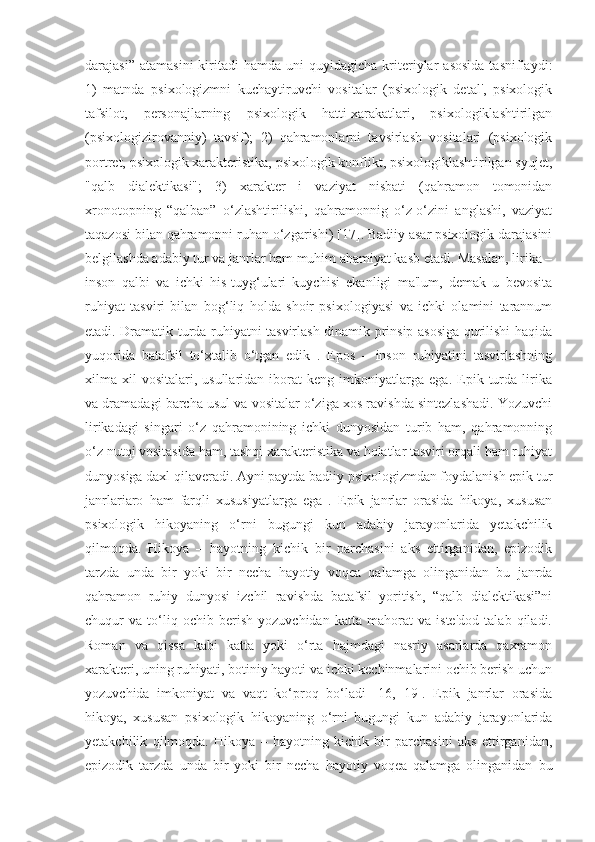 darajasi”  atamasini  kiritadi  hamda   uni   quyidagicha  kriteriylar   asosida   tasniflaydi:
1)   matnda   psixologizmni   kuchaytiruvchi   vositalar   (psixologik   detal',   psixologik
tafsilot,   personajlarning   psixologik   hatti-xarakatlari,   psixologiklashtirilgan
(psixologizirovanniy)   tavsif);   2)   qahramonlarni   tavsirlash   vositalari   (psixologik
portret, psixologik xarakteristika, psixologik konflikt, psixologiklashtirilgan syujet,
"qalb   dialektikasi";   3)   xarakter   i   vaziyat   nisbati   (qahramon   tomonidan
xronotopning   “qalban”   o‘zlashtirilishi,   qahramonnig   o‘z-o‘zini   anglashi,   vaziyat
taqazosi bilan qahramonni ruhan o‘zgarishi) [17]. Badiiy asar psixologik darajasini
belgilashda adabiy tur va janrlar ham muhim ahamiyat kasb etadi. Masalan, lirika –
inson   qalbi   va   ichki   his-tuyg‘ulari   kuychisi   ekanligi   ma'lum,   demak   u   bevosita
ruhiyat   tasviri   bilan   bog‘liq   holda   shoir   psixologiyasi   va   ichki   olamini   tarannum
etadi. Dramatik turda ruhiyatni tasvirlash dinamik prinsip asosiga qurilishi haqida
yuqorida   batafsil   to‘xtalib   o‘tgan   edik   .   Epos   –   inson   ruhiyatini   tasvirlashning
xilma-xil   vositalari,   usullaridan   iborat   keng   imkoniyatlarga   ega.   Epik   turda   lirika
va dramadagi barcha usul va vositalar o‘ziga xos ravishda sintezlashadi. Yozuvchi
lirikadagi   singari   o‘z   qahramonining   ichki   dunyosidan   turib   ham,   qahramonning
o‘z nutqi vositasida ham, tashqi xarakteristika va holatlar tasviri orqali ham ruhiyat
dunyosiga daxl qilaveradi. Ayni paytda badiiy psixologizmdan foydalanish epik tur
janrlariaro   ham   farqli   xususiyatlarga   ega   .   Epik   janrlar   orasida   hikoya,   xususan
psixologik   hikoyaning   o‘rni   bugungi   kun   adabiy   jarayonlarida   yetakchilik
qilmoqda.   Hikoya   –   hayotning   kichik   bir   parchasini   aks   ettirganidan,   epizodik
tarzda   unda   bir   yoki   bir   necha   hayotiy   voqea   qalamga   olinganidan   bu   janrda
qahramon   ruhiy   dunyosi   izchil   ravishda   batafsil   yoritish,   “qalb   dialektikasi”ni
chuqur   va   to‘liq   ochib   berish   yozuvchidan   katta   mahorat   va   iste'dod   talab   qiladi.
Roman   va   qissa   kabi   katta   yoki   o‘rta   hajmdagi   nasriy   asarlarda   qaxramon
xarakteri, uning ruhiyati, botiniy hayoti va ichki kechinmalarini ochib berish uchun
yozuvchida   imkoniyat   va   vaqt   ko‘proq   bo‘ladi   [16,   19].   Epik   janrlar   orasida
hikoya,   xususan   psixologik   hikoyaning   o‘rni   bugungi   kun   adabiy   jarayonlarida
yetakchilik   qilmoqda.   Hikoya   –   hayotning   kichik   bir   parchasini   aks   ettirganidan,
epizodik   tarzda   unda   bir   yoki   bir   necha   hayotiy   voqea   qalamga   olinganidan   bu 