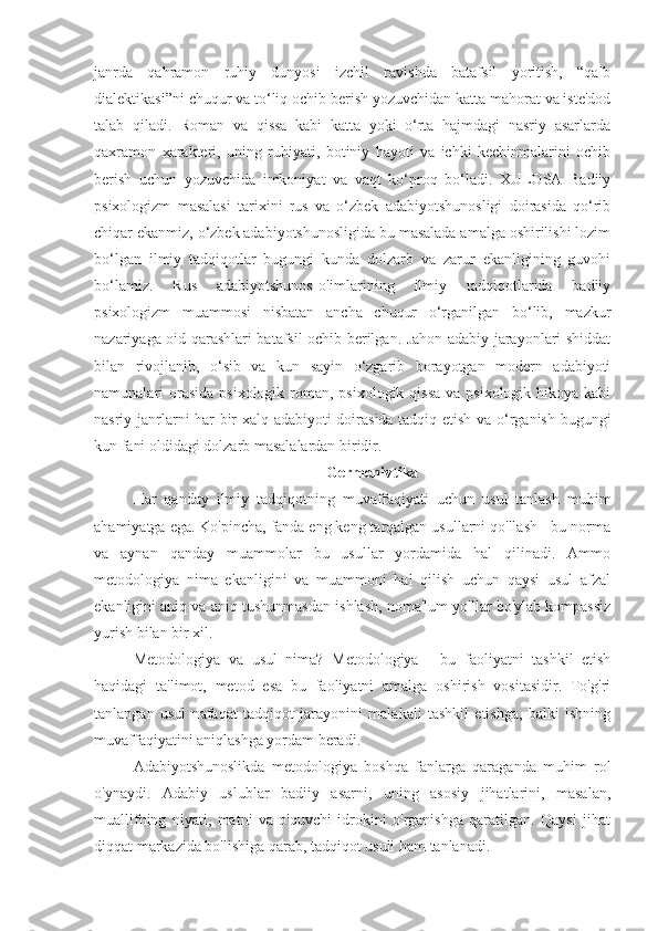 janrda   qahramon   ruhiy   dunyosi   izchil   ravishda   batafsil   yoritish,   “qalb
dialektikasi”ni chuqur va to‘liq ochib berish yozuvchidan katta mahorat va iste'dod
talab   qiladi.   Roman   va   qissa   kabi   katta   yoki   o‘rta   hajmdagi   nasriy   asarlarda
qaxramon   xarakteri,   uning   ruhiyati,   botiniy   hayoti   va   ichki   kechinmalarini   ochib
berish   uchun   yozuvchida   imkoniyat   va   vaqt   ko‘proq   bo‘ladi.   XULOSA   Badiiy
psixologizm   masalasi   tarixini   rus   va   o‘zbek   adabiyotshunosligi   doirasida   qo‘rib
chiqar ekanmiz, o‘zbek adabiyotshunosligida bu masalada amalga oshirilishi lozim
bo‘lgan   ilmiy   tadqiqotlar   bugungi   kunda   dolzarb   va   zarur   ekanligining   guvohi
bo‘lamiz.   Rus   adabiyotshunos-olimlarining   ilmiy   tadqiqotlarida   badiiy
psixologizm   muammosi   nisbatan   ancha   chuqur   o‘rganilgan   bo‘lib,   mazkur
nazariyaga oid qarashlari batafsil ochib berilgan. Jahon adabiy jarayonlari shiddat
bilan   rivojlanib,   o‘sib   va   kun   sayin   o‘zgarib   borayotgan   modern   adabiyoti
namunalari  orasida  psixologik roman, psixologik qissa  va psixologik  hikoya kabi
nasriy janrlarni har bir xalq adabiyoti doirasida tadqiq etish va o‘rganish bugungi
kun fani oldidagi dolzarb masalalardan biridir. 
Germenivtika
Har   qanday   ilmiy   tadqiqotning   muvaffaqiyati   uchun   usul   tanlash   muhim
ahamiyatga ega. Ko'pincha, fanda eng keng tarqalgan usullarni qo'llash - bu norma
va   aynan   qanday   muammolar   bu   usullar   yordamida   hal   qilinadi.   Ammo
metodologiya   nima   ekanligini   va   muammoni   hal   qilish   uchun   qaysi   usul   afzal
ekanligini aniq va aniq tushunmasdan ishlash, noma'lum yo'llar bo'ylab kompassiz
yurish bilan bir xil.
Metodologiya   va   usul   nima?   Metodologiya   -   bu   faoliyatni   tashkil   etish
haqidagi   ta'limot,   metod   esa   bu   faoliyatni   amalga   oshirish   vositasidir.   To'g'ri
tanlangan   usul   nafaqat   tadqiqot   jarayonini   malakali   tashkil   etishga,   balki   ishning
muvaffaqiyatini aniqlashga yordam beradi.
Adabiyotshunoslikda   metodologiya   boshqa   fanlarga   qaraganda   muhim   rol
o'ynaydi.   Adabiy   uslublar   badiiy   asarni,   uning   asosiy   jihatlarini,   masalan,
muallifning   niyati,   matni   va   o'quvchi   idrokini   o'rganishga   qaratilgan.   Qaysi   jihat
diqqat markazida bo'lishiga qarab, tadqiqot usuli ham tanlanadi. 