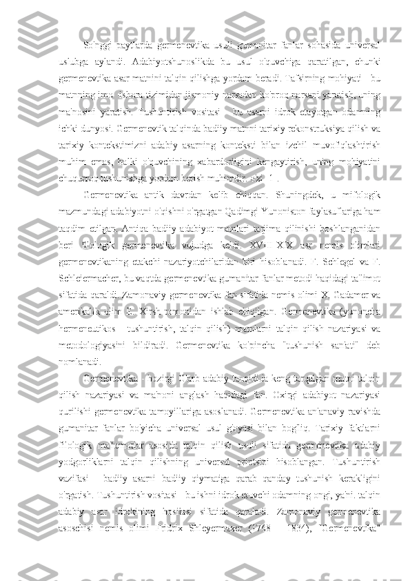 So'nggi   paytlarda   germenevtika   usuli   gumanitar   fanlar   sohasida   universal
uslubga   aylandi.   Adabiyotshunoslikda   bu   usul   o'quvchiga   qaratilgan,   chunki
germenevtika asar matnini talqin qilishga yordam beradi. Tafsirning mohiyati - bu
matnning imo -ishora tizimidan jismoniy narsadan ko'proq narsani yaratish, uning
ma'nosini   yaratish.   Tushuntirish   vositasi   -   bu   asarni   idrok   etayotgan   odamning
ichki dunyosi. Germenevtik talqinda badiiy matnni tarixiy rekonstruksiya qilish va
tarixiy   kontekstimizni   adabiy   asarning   konteksti   bilan   izchil   muvofiqlashtirish
muhim   emas,   balki   o'quvchining   xabardorligini   kengaytirish,   uning   mohiyatini
chuqurroq tushunishga yordam berish muhimdir. o'zi [1].
Germenevtika   antik   davrdan   kelib   chiqqan.   Shuningdek,   u   mifologik
mazmundagi adabiyotni o'qishni o'rgatgan Qadimgi Yunoniston faylasuflariga ham
taqdim   etilgan.   Antiqa   badiiy   adabiyot   matnlari   tarjima   qilinishi   boshlanganidan
beri   filologik   germenevtika   vujudga   keldi.   XVIII-XIX   asr   nemis   olimlari
germenevtikaning   etakchi   nazariyotchilaridan   biri   hisoblanadi.   F.   Schlegel   va   F.
Schleiermacher, bu vaqtda germenevtika gumanitar fanlar metodi haqidagi ta'limot
sifatida qaraldi. Zamonaviy germenevtika fan sifatida nemis olimi X. Gadamer va
amerikalik   olim   E.   Xirsh   tomonidan   ishlab   chiqilgan.   Germenevtika   (yunoncha
hermeneutikos   -   tushuntirish,   talqin   qilish)   matnlarni   talqin   qilish   nazariyasi   va
metodologiyasini   bildiradi.   Germenevtika   ko'pincha   "tushunish   san'ati"   deb
nomlanadi.
Germenevtika  -   hozirgi   G'arb  adabiy   tanqidida  keng   tarqalgan   matni   talqin
qilish   nazariyasi   va   ma'noni   anglash   haqidagi   fan.   Oxirgi   adabiyot   nazariyasi
qurilishi  germenevtika tamoyillariga asoslanadi. Germenevtika an'anaviy ravishda
gumanitar   fanlar   bo'yicha   universal   usul   g'oyasi   bilan   bog'liq.   Tarixiy   faktlarni
filologik   ma'lumotlar   asosida   talqin   qilish   usuli   sifatida   germenevtika   adabiy
yodgorliklarni   talqin   qilishning   universal   printsipi   hisoblangan.   Tushuntirish
vazifasi   -   badiiy   asarni   badiiy   qiymatiga   qarab   qanday   tushunish   kerakligini
o'rgatish. Tushuntirish vositasi - bu ishni idrok etuvchi odamning ongi, ya'ni. talqin
adabiy   asar   idrokining   hosilasi   sifatida   qaraladi.   Zamonaviy   germenevtika
asoschisi   nemis   olimi   Fridrix   Shleyermaxer   (1768   -   1834),   "Germenevtika" 