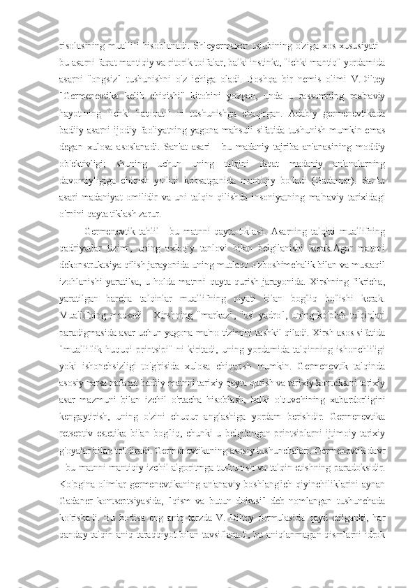 risolasining  muallifi  hisoblanadi.  Shleyermaxer  uslubining o'ziga xos  xususiyati  -
bu asarni faqat mantiqiy va ritorik toifalar, balki instinkt, "ichki mantiq" yordamida
asarni   "ongsiz"   tushunishni   o'z   ichiga   oladi.   Boshqa   bir   nemis   olimi   V.Diltey
"Germenevtika   kelib   chiqishi"   kitobini   yozgan,   unda   u   rassomning   ma'naviy
hayotining   "ichki   haqiqati"   ni   tushunishga   chaqirgan.   Adabiy   germenevtikada
badiiy asarni  ijodiy faoliyatning yagona mahsuli  sifatida tushunish mumkin emas
degan   xulosa   asoslanadi.   San'at   asari   -   bu   madaniy   tajriba   an'anasining   moddiy
ob'ektivligi;   shuning   uchun   uning   talqini   faqat   madaniy   an'analarning
davomiyligiga   chiqish   yo'lini   ko'rsatganida   mantiqiy   bo'ladi   (Gadamer).   San'at
asari   madaniyat   omilidir   va   uni   talqin   qilishda   insoniyatning   ma'naviy   tarixidagi
o'rnini qayta tiklash zarur.
Germenevtik   tahlil   -   bu   matnni   qayta   tiklash.   Asarning   talqini   muallifning
qadriyatlar   tizimi,   uning   axloqiy   tanlovi   bilan   belgilanishi   kerak.Agar   matnni
dekonstruktsiya qilish jarayonida uning mutlaqo o'zboshimchalik bilan va mustaqil
izohlanishi   yaratilsa,   u   holda   matnni   qayta   qurish   jarayonida.   Xirshning   fikricha,
yaratilgan   barcha   talqinlar   muallifning   niyati   bilan   bog'liq   bo'lishi   kerak.
Muallifning   maqsadi   -   Xirshning   "markaz",   "asl   yadro",   uning   ko'plab   talqinlari
paradigmasida asar uchun yagona ma'no tizimini tashkil qiladi. Xirsh asos sifatida
"mualliflik   huquqi   printsipi"   ni   kiritadi,   uning   yordamida   talqinning   ishonchliligi
yoki   ishonchsizligi   to'g'risida   xulosa   chiqarish   mumkin.   Germenevtik   talqinda
asosiy narsa nafaqat badiiy matnni tarixiy qayta qurish va tarixiy kontekstni tarixiy
asar   mazmuni   bilan   izchil   o'rtacha   hisoblash,   balki   o'quvchining   xabardorligini
kengaytirish,   uning   o'zini   chuqur   anglashiga   yordam   berishdir.   Germenevtika
retseptiv   estetika   bilan   bog'liq,   chunki   u   belgilangan   printsiplarni   ijtimoiy-tarixiy
g'oyalar bilan to'ldiradi. Germenevtikaning asosiy tushunchalari. Germenevtik davr
- bu matnni mantiqiy izchil algoritmga tushunish va talqin etishning paradoksidir.
Ko'pgina olimlar germenevtikaning an'anaviy boshlang'ich qiyinchiliklarini aynan
Gadaner   kontseptsiyasida,   "qism   va   butun   doirasi"   deb   nomlangan   tushunchada
ko'rishadi.   Bu   hodisa   eng   aniq   tarzda   V.   Diltey   formulasida   qayd   etilganki,   har
qanday talqin aniq taraqqiyot bilan tavsiflanadi, bu aniqlanmagan qismlarni idrok 