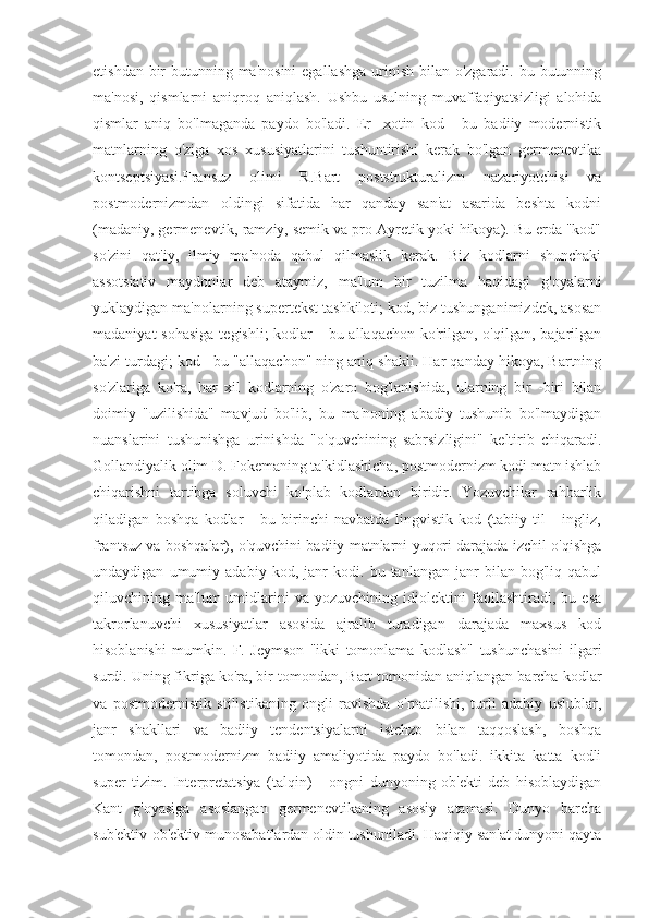 etishdan bir  butunning ma'nosini  egallashga  urinish bilan o'zgaradi. bu butunning
ma'nosi,   qismlarni   aniqroq   aniqlash.   Ushbu   usulning   muvaffaqiyatsizligi   alohida
qismlar   aniq   bo'lmaganda   paydo   bo'ladi.   Er   -xotin   kod   -   bu   badiiy   modernistik
matnlarning   o'ziga   xos   xususiyatlarini   tushuntirishi   kerak   bo'lgan   germenevtika
kontseptsiyasi.Fransuz   olimi   R.Bart   poststrukturalizm   nazariyotchisi   va
postmodernizmdan   oldingi   sifatida   har   qanday   san'at   asarida   beshta   kodni
(madaniy, germenevtik, ramziy, semik va pro-Ayretik yoki hikoya). Bu erda "kod"
so'zini   qat'iy,   ilmiy   ma'noda   qabul   qilmaslik   kerak.   Biz   kodlarni   shunchaki
assotsiativ   maydonlar   deb   ataymiz,   ma'lum   bir   tuzilma   haqidagi   g'oyalarni
yuklaydigan ma'nolarning supertekst tashkiloti; kod, biz tushunganimizdek, asosan
madaniyat  sohasiga  tegishli;  kodlar  -  bu allaqachon ko'rilgan, o'qilgan, bajarilgan
ba'zi turdagi; kod - bu "allaqachon" ning aniq shakli. Har qanday hikoya, Bartning
so'zlariga   ko'ra,   har   xil   kodlarning   o'zaro   bog'lanishida,   ularning   bir   -biri   bilan
doimiy   "uzilishida"   mavjud   bo'lib,   bu   ma'noning   abadiy   tushunib   bo'lmaydigan
nuanslarini   tushunishga   urinishda   "o'quvchining   sabrsizligini"   keltirib   chiqaradi.
Gollandiyalik olim D. Fokemaning ta'kidlashicha, postmodernizm kodi matn ishlab
chiqarishni   tartibga   soluvchi   ko'plab   kodlardan   biridir.   Yozuvchilar   rahbarlik
qiladigan   boshqa   kodlar   -   bu   birinchi   navbatda   lingvistik   kod   (tabiiy   til   -   ingliz,
frantsuz va boshqalar), o'quvchini badiiy matnlarni yuqori darajada izchil o'qishga
undaydigan   umumiy   adabiy   kod,   janr   kodi.   bu   tanlangan   janr   bilan   bog'liq   qabul
qiluvchining   ma'lum   umidlarini   va   yozuvchining   idiolektini   faollashtiradi,   bu   esa
takrorlanuvchi   xususiyatlar   asosida   ajralib   turadigan   darajada   maxsus   kod
hisoblanishi   mumkin.   F.   Jeymson   "ikki   tomonlama   kodlash"   tushunchasini   ilgari
surdi. Uning fikriga ko'ra, bir tomondan, Bart tomonidan aniqlangan barcha kodlar
va   postmodernistik   stilistikaning   ongli   ravishda   o'rnatilishi,   turli   adabiy   uslublar,
janr   shakllari   va   badiiy   tendentsiyalarni   istehzo   bilan   taqqoslash,   boshqa
tomondan,   postmodernizm   badiiy   amaliyotida   paydo   bo'ladi.   ikkita   katta   kodli
super   tizim.   Interpretatsiya   (talqin)   -   ongni   dunyoning   ob'ekti   deb   hisoblaydigan
Kant   g'oyasiga   asoslangan   germenevtikaning   asosiy   atamasi.   Dunyo   barcha
sub'ektiv-ob'ektiv munosabatlardan oldin tushuniladi. Haqiqiy san'at dunyoni qayta 