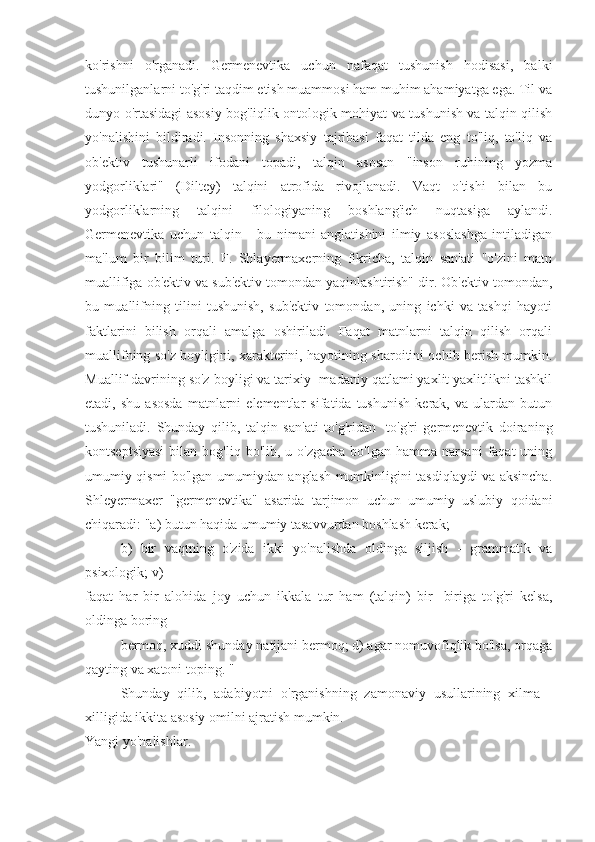 ko'rishni   o'rganadi.   Germenevtika   uchun   nafaqat   tushunish   hodisasi,   balki
tushunilganlarni to'g'ri taqdim etish muammosi ham muhim ahamiyatga ega. Til va
dunyo o'rtasidagi asosiy bog'liqlik ontologik mohiyat va tushunish va talqin qilish
yo'nalishini   bildiradi.   Insonning   shaxsiy   tajribasi   faqat   tilda   eng   to'liq,   to'liq   va
ob'ektiv   tushunarli   ifodani   topadi,   talqin   asosan   "inson   ruhining   yozma
yodgorliklari"   (Diltey)   talqini   atrofida   rivojlanadi.   Vaqt   o'tishi   bilan   bu
yodgorliklarning   talqini   filologiyaning   boshlang'ich   nuqtasiga   aylandi.
Germenevtika   uchun   talqin   -   bu   nimani   anglatishini   ilmiy   asoslashga   intiladigan
ma'lum   bir   bilim   turi.   F.   Shlayermaxerning   fikricha,   talqin   san'ati   "o'zini   matn
muallifiga ob'ektiv va sub'ektiv tomondan yaqinlashtirish" dir. Ob'ektiv tomondan,
bu   muallifning   tilini   tushunish,   sub'ektiv   tomondan,   uning   ichki   va   tashqi   hayoti
faktlarini   bilish   orqali   amalga   oshiriladi.   Faqat   matnlarni   talqin   qilish   orqali
muallifning so'z boyligini, xarakterini, hayotining sharoitini ochib berish mumkin.
Muallif davrining so'z boyligi va tarixiy -madaniy qatlami yaxlit yaxlitlikni tashkil
etadi,  shu   asosda   matnlarni   elementlar   sifatida  tushunish   kerak,  va   ulardan  butun
tushuniladi.   Shunday   qilib,   talqin   san'ati   to'g'ridan   -to'g'ri   germenevtik   doiraning
kontseptsiyasi   bilan bog'liq  bo'lib, u  o'zgacha  bo'lgan  hamma  narsani   faqat  uning
umumiy qismi bo'lgan umumiydan anglash mumkinligini tasdiqlaydi va aksincha.
Shleyermaxer   "germenevtika"   asarida   tarjimon   uchun   umumiy   uslubiy   qoidani
chiqaradi: "a) butun haqida umumiy tasavvurdan boshlash kerak;
b)   bir   vaqtning   o'zida   ikki   yo'nalishda   oldinga   siljish   -   grammatik   va
psixologik; v)
faqat   har   bir   alohida   joy   uchun   ikkala   tur   ham   (talqin)   bir   -biriga   to'g'ri   kelsa,
oldinga boring
bermoq, xuddi shunday natijani bermoq; d) agar nomuvofiqlik bo'lsa, orqaga
qayting va xatoni toping. "
Shunday   qilib,   adabiyotni   o'rganishning   zamonaviy   usullarining   xilma   -
xilligida ikkita asosiy omilni ajratish mumkin.
Yangi yo'nalishlar. 