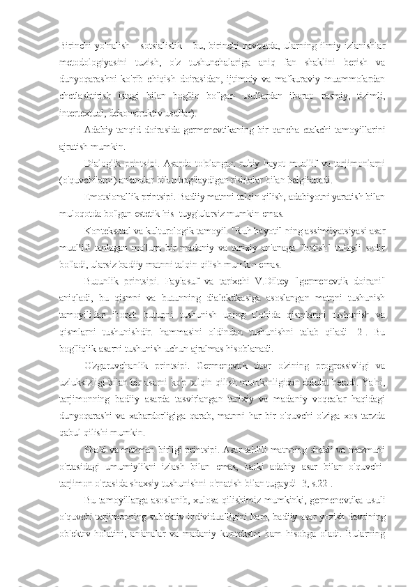 Birinchi   yo'nalish   -   sotsialistik   -   bu,   birinchi   navbatda,   ularning   ilmiy   izlanishlar
metodologiyasini   tuzish,   o'z   tushunchalariga   aniq   fan   shaklini   berish   va
dunyoqarashni   ko'rib   chiqish   doirasidan,   ijtimoiy   va   mafkuraviy   muammolardan
chetlashtirish   istagi   bilan   bog'liq   bo'lgan   usullardan   iborat.   rasmiy,   tizimli,
intertextual, dekonstruktiv usullar).
Adabiy   tanqid   doirasida   germenevtikaning   bir   qancha   etakchi   tamoyillarini
ajratish mumkin.
Dialoglik   printsipi.   Asarda   to'plangan   ruhiy   hayot   muallif   va   tarjimonlarni
(o'quvchilarni) an'analar bilan bog'laydigan rishtalar bilan belgilanadi.
Emotsionallik printsipi. Badiiy matnni talqin qilish, adabiyotni yaratish bilan
muloqotda bo'lgan estetik his -tuyg'ularsiz mumkin emas.
Kontekstual va kulturologik tamoyil. "Ruh hayoti" ning assimilyatsiyasi asar
muallifi   tanlagan   ma'lum   bir   madaniy   va   tarixiy   an'anaga   "botish"   tufayli   sodir
bo'ladi, ularsiz badiiy matnni talqin qilish mumkin emas.
Butunlik   printsipi.   Faylasuf   va   tarixchi   V.Diltey   "germenevtik   doirani"
aniqladi,   bu   qismni   va   butunning   dialektikasiga   asoslangan   matnni   tushunish
tamoyilidan   iborat:   butunni   tushunish   uning   alohida   qismlarini   tushunish   va
qismlarni   tushunishdir.   hammasini   oldindan   tushunishni   talab   qiladi   [2].   Bu
bog'liqlik asarni tushunish uchun ajralmas hisoblanadi.
O'zgaruvchanlik   printsipi.   Germenevtik   davr   o'zining   progressivligi   va
uzluksizligi bilan bir asarni ko'p talqin qilish mumkinligidan dalolat beradi. Ya'ni,
tarjimonning   badiiy   asarda   tasvirlangan   tarixiy   va   madaniy   voqealar   haqidagi
dunyoqarashi   va   xabardorligiga   qarab,   matnni   har   bir   o'quvchi   o'ziga   xos   tarzda
qabul qilishi mumkin.
Shakl va mazmun birligi printsipi. Asar tahlili matnning shakli va mazmuni
o'rtasidagi   umumiylikni   izlash   bilan   emas,   balki   adabiy   asar   bilan   o'quvchi-
tarjimon o'rtasida shaxsiy tushunishni o'rnatish bilan tugaydi [3, s.22].
Bu tamoyillarga asoslanib, xulosa qilishimiz mumkinki, germenevtika usuli
o'quvchi-tarjimonning sub'ektiv individualligini ham, badiiy asar yozish davrining
ob'ektiv   holatini,   an'analar   va   madaniy   kontekstni   ham   hisobga   oladi.   Bularning 