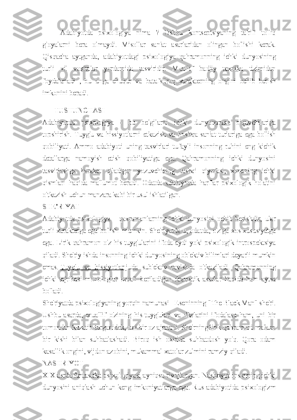 Adabiyotda   psixologiya   nima   ?   Ushbu   kontseptsiyaning   ta'rifi   to'liq
g'oyalarni   bera   olmaydi.   Misollar   san'at   asarlaridan   olingan   bo'lishi   kerak.
Qisqacha   aytganda,   adabiyotdagi   psixologiya   qahramonning   ichki   dunyosining
turli   xil   vositalar   yordamida   tasviridir.   Muallif   badiiy   texnika   tizimidan
foydalanadi   ,   bu   unga   chuqur   va   batafsilroq   xarakterning   ongini   ochib   berish
imkonini beradi.
TUSHUNCHASI
Adabiyotda   psixologiya   -   bu   belgilarni   ichki   dunyoqarash   o'quvchilariga
topshirish.   Tuyg'u   va   hissiyotlarni   etkazish   va   boshqa   san'at   turlariga   ega   bo'lish
qobiliyati.   Ammo   adabiyoti   uning   tasvirlari   tufayli   insonning   ruhini   eng   kichik
detallarga   namoyish   etish   qobiliyatiga   ega.   Qahramonning   ichki   dunyosini
tasvirlashga   harakat   qiladigan   yozuvchining   tashqi   qiyofasi,   xonaning   ichki
qismlari   haqida   ma'lumot   beradi.   Odatda   adabiyotda   harflar   psixologik   holatini
o'tkazish uchun manzara kabi bir usul ishlatilgan.
SHE'RIYAT
Adabiyotda   psixologiya   -   qaxramonlarning   ichki   dunyosini   ochib   berishdir,   ular
turli xarakterga ega bo'lishi mumkin. She'riyatda u, odatda, o'ziga xos xususiyatga
ega.   Lirik   qahramon   o'z   his-tuyg'ularini   ifodalaydi   yoki   psixologik   introspektsiya
qiladi. She'riy ishda insonning ichki dunyosining ob'ektiv bilimlari deyarli mumkin
emas.   Tuyg'u   va   hissiyotlar   juda   sub'ektiv   ravishda   o'tkaziladi.   Qahramonning
ichki   tajribasi   monologlar   orqali   beriladigan   dramatik   asarlar   haqida   ham   aytsa
bo'ladi.
She'riyatda psixologiyaning yorqin namunasi - Eseninning "The Black Man" she'ri.
Ushbu   asarda,   muallif   o'zining   his-tuyg'ulari   va   fikrlarini   ifodalasa   ham,   uni   bir
tomondan kuzatib turganidek, uni bir oz ajratadi. She'rning lirik qahramoni ma'lum
bir   kishi   bilan   suhbatlashadi.   Biroq   ish   oxirida   suhbatdosh   yo'q.   Qora   odam
kasallik ongini, vijdon azobini, mukammal xatolar zulmini ramziy qiladi.
NASHRIYOT
XIX asrda fantastika psixologiyasi ayniqsa rivojlangan. Nashriyot insonning ichki
dunyosini   aniqlash   uchun  keng   imkoniyatlarga  ega.   Rus   adabiyotida  psixologizm 