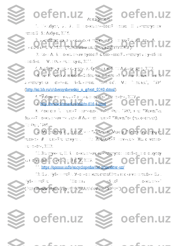 Adabiyotlar :
1.   Гинзбург,   Л.   Я.   О   психологической   прозе.   О   литературном
герое.СПб.: Азбука, 2016. 
2.   Литературная   энциклопедия   терминов   и   понятий   ;   под   ред.   А.   Н.
Николюкина. М.: 2001 (https://www.academia.edu/37372082/ ).
 3. Есин А. Б. Психологизм русской классической литературы : учебное
пособие. — М. : Флинта : Наука, 2011. 
4. Адабиётшунослик луғати. Д.Қуронов ва б. Т.: Академнашр, 2013.
  5.   Н.   Г.   Чернышевский.   Собрание   сочинений   в   пяти   томах.   Том   3.
Литературная   критика.   Библиyека   "Огонек".   М.:   "Правда",   1974
( http://az.lib.ru/c/chernyshewskij_n_g/text_0240.shtml ). 
6. “Ўзбекистон миллий энциклопедияси” нашриёти, 2007.
 7.  http://www.litmind.ru/milits-616-1.html  
8.   Исҳоқов   Ё.   Навоий   поэтикаси.   –   Т.:   Фан.   1983;   яна:   “Хамса”да
бадиий   психологизм   типлари   //   Алишер  Навоий   “Хамса”си   (тадқиқyлар).  –
Т.: Фан, 1986.
  9.   Машрабова   Г.   Навоийнинг   “Лайли   ва   Мажнун”   достонида   руҳият
тасвири   //   Навоийга   армуғон.   –   Т.:   А.Қодирий   номидаги   Халқ   мероси
нашриёти, 2003. 
10. Золyухина, О. Б. Психологизм в литературе : пособие по спецкурсу
для студ. спец. —Гродно : ГрГУ, 2009. 
11.  https://qomus.info/encyclopedia/cat-x/xarakter-uz/  
12. С.Л. Рубинштейн. Учение о характере/Отрывок из монографии С.Л.
Рубинштейна   "Основы   общей   психологии"
(.https://www.psychologyonline.net/articles/doc-451.html)  